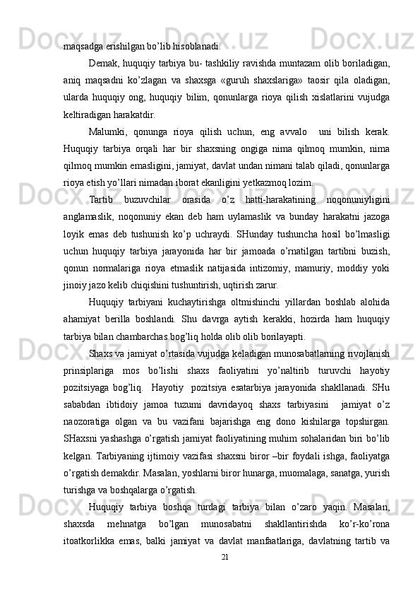 maqsadga erishilgan bo’lib hisoblanadi. 
Demak, huquqiy tarbiya bu- tashkiliy ravishda muntazam olib boriladigan,
aniq   maqsadni   ko’zlagan   va   shaxsga   «guruh   shaxslariga»   taosir   qila   oladigan,
ularda   huquqiy   ong,   huquqiy   bilim,   qonunlarga   rioya   qilish   xislatlarini   vujudga
keltiradigan harakatdir. 
Malumki,   qonunga   rioya   qilish   uchun,   eng   avvalo     uni   bilish   kerak.
Huquqiy   tarbiya   orqali   har   bir   shaxsning   ongiga   nima   qilmoq   mumkin,   nima
qilmoq mumkin emasligini, jamiyat, davlat undan nimani talab qiladi, qonunlarga
rioya etish yo’llari nimadan iborat ekanligini yetkazmoq lozim.
Tartib   buzuvchilar   orasida   o’z   hatti-harakatining   noqonuniyligini
anglamaslik,   noqonuniy   ekan   deb   ham   uylamaslik   va   bunday   harakatni   jazoga
loyik   emas   deb   tushunish   ko’p   uchraydi.   SHunday   tushuncha   hosil   bo’lmasligi
uchun   huquqiy   tarbiya   jarayonida   har   bir   jamoada   o’rnatilgan   tartibni   buzish,
qonun   normalariga   rioya   etmaslik   natijasida   intizomiy,   mamuriy,   moddiy   yoki
jinoiy jazo kelib chiqishini tushuntirish, uqtirish zarur.
Huquqiy   tarbiyani   kuchaytirishga   oltmishinchi   yillardan   boshlab   alohida
ahamiyat   berilla   boshlandi.   Shu   davrga   aytish   kerakki,   hozirda   ham   huquqiy
tarbiya bilan chambarchas bog’liq holda olib olib borilayapti. 
Shaxs va jamiyat o’rtasida vujudga keladigan munosabatlarning rivojlanish
prinsiplariga   mos   bo’lishi   shaxs   faoliyatini   yo’naltirib   turuvchi   hayotiy
pozitsiyaga   bog’liq.     Hayotiy     pozitsiya   esatarbiya   jarayonida   shakllanadi.   SHu
sababdan   ibtidoiy   jamoa   tuzumi   davridayoq   shaxs   tarbiyasini     jamiyat   o’z
naozoratiga   olgan   va   bu   vazifani   bajarishga   eng   dono   kishilarga   topshirgan.
SHaxsni yashashga o’rgatish jamiyat faoliyatining muhim sohalaridan biri bo’lib
kelgan.  Tarbiyaning  ijtimoiy  vazifasi  shaxsni  biror  –bir   foydali  ishga,  faoliyatga
o’rgatish demakdir. Masalan, yoshlarni biror hunarga, muomalaga, sanatga, yurish
turishga va boshqalarga o’rgatish. 
Huquqiy   tarbiya   boshqa   turdagi   tarbiya   bilan   o’zaro   yaqin.   Masalan,
shaxsda   mehnatga   bo’lgan   munosabatni   shakllantirishda   ko’r-ko’rona
itoatkorlikka   emas,   balki   jamiyat   va   davlat   manfaatlariga,   davlatning   tartib   va
21 
