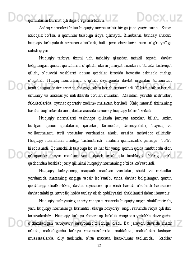 qonunlarini hurmat qilishga o’rgatish lozim.
Axloq normalari bilan huquqiy normalar bir biriga juda yaqin turadi. Shaxs
axloqsiz   bo’lsa,   u   qonunlar   talabiga   rioya   qilmaydi.   Binobarin,   bunday   shaxsni
huquqiy   tarbiyalash   samarasiz   bo’ladi,   hatto   jazo   choralarini   ham   to’g’ri   yo’lga
solish qiyin. 
Huquqiy   tarbiya   tizimi   uch   tarkibiy   qismdan   tashkil   topadi:   davlat
belgilangan qonun qoidalarini o’qitish; ularni jamiyat aozolari o’rtasida tashviqot
qilish;   o’quvchi   yoshlarni   qonun   qoidalar   ijrosida   bevosita   ishtirok   etishga
o’rgatish.   Huquq   normalarini   o’qitish   deyilganda   davlat   organlari   tomonidan
tasdiqlangan dastur asosida shaxsga bilim berish tushuniladi. YUridik bilim berish
umumiy va maxsus yo’nalishlarda bo’lish mumkin.   Masalan, yuridik institutlar,
fakultetlarida, «yurist operativ xodim» malakasi beriladi. Xalq maorifi tizimining
barcha bug’inlarida aniq dastur asosida umumiy huquqiy bilim beriladi. 
Huquqiy   normalarni   tashviqot   qilishda   jamiyat   aozolari   bilishi   lozim
bo’lgan   qonun   qoidalarni,   qarorlar,   farmonlar,   farmoyishlar,   buyruq   va
yo’llanmalarni   turli   vositalar   yordamida   aholii   orasida   tashviqot   qilishdir.
Huquqiy   normalarni   aholiga   tushuntirish     muhim   qonunchilik   prinsipi     bo’lib
hisoblanadi. Qonunchilik talabiga ko’ra har bir yangi qonun qoida matbuotda elon
qilingandan   keyin   maolum   vaqt   utgach   amal   qila   boshlaydi.   YAngi   tartib
qachondan boshlab joriy qilinishi huquqiy normaning o’zida ko’rsatiladi.
Huquqiy   tarbiyaning   maqsadi   maolum   vositalar,   shakl   va   metodlar
yordamida   shaxsning   ongiga   taosir   ko’rsatib,   unda   davlat   belgilangan   qonun
qoidalarga   itoatkorlikni,   davlat   siyosatini   ijro   etish   hamda   o’z   hatti   harakatini
davlat talabiga muvofiq holda tanlay olish qobiliyatini shakllantirishdan iboratdir. 
Huquqiy tarbiyaning asosiy maqsadi shaxsda huquqiy ongni shakllantirish,
yani huquqiy normalarga hurmatni, ularga ixtiyoriy, ongli ravishda rioya qilishni
tarbiyalashdir.   Huquqiy   tarbiya   shaxsning   bolalik   chogidan   yetuklik   davrigacha
o’tkaziladigan   tarbiyaviy   jarayonnio’z   ichiga   oladi.   Bu   jarayon   davrida   shaxs
oilada,   maktabgacha   tarbiya   muassasalarida,   maktabda,   maktabdan   tashqari
muassasalarda,   oliy   taolimda,   o’rta   maxsus,   kasb-hunar   taolimida,     kadrlar
22 