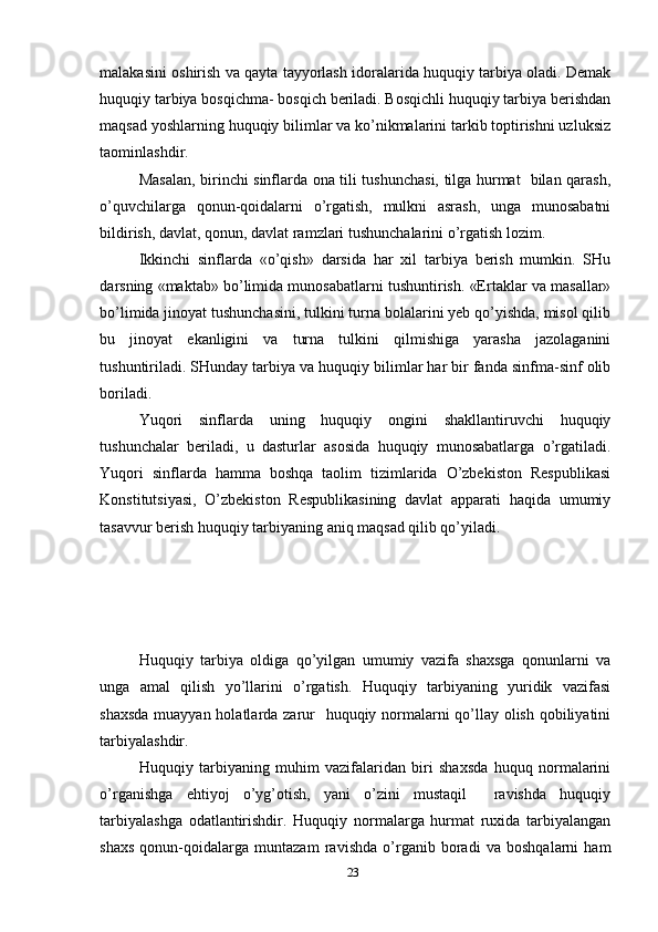 malakasini oshirish va qayta tayyorlash idoralarida huquqiy tarbiya oladi. Demak
huquqiy tarbiya bosqichma- bosqich beriladi. Bosqichli huquqiy tarbiya berishdan
maqsad yoshlarning huquqiy bilimlar va ko’nikmalarini tarkib toptirishni uzluksiz
taominlashdir. 
Masalan, birinchi sinflarda ona tili tushunchasi, tilga hurmat   bilan qarash,
o’quvchilarga   qonun-qoidalarni   o’rgatish,   mulkni   asrash,   unga   munosabatni
bildirish, davlat, qonun, davlat ramzlari tushunchalarini o’rgatish lozim. 
Ikkinchi   sinflarda   «o’qish»   darsida   har   xil   tarbiya   berish   mumkin.   SHu
darsning «maktab» bo’limida munosabatlarni tushuntirish. «Ertaklar va masallar»
bo’limida jinoyat tushunchasini, tulkini turna bolalarini yeb qo’yishda, misol qilib
bu   jinoyat   ekanligini   va   turna   tulkini   qilmishiga   yarasha   jazolaganini
tushuntiriladi. SHunday tarbiya va huquqiy bilimlar har bir fanda sinfma-sinf olib
boriladi. 
Yuqori   sinflarda   uning   huquqiy   ongini   shakllantiruvchi   huquqiy
tushunchalar   beriladi,   u   dasturlar   asosida   huquqiy   munosabatlarga   o’rgatiladi.
Yuqori   sinflarda   hamma   boshqa   taolim   tizimlarida   O’zbekiston   Respublikasi
Konstitutsiyasi,   O’zbekiston   Respublikasining   davlat   apparati   haqida   umumiy
tasavvur berish huquqiy tarbiyaning aniq maqsad qilib qo’yiladi. 
Huquqiy   tarbiya   oldiga   qo’yilgan   umumiy   vazifa   shaxsga   qonunlarni   va
unga   amal   qilish   yo’llarini   o’rgatish.   Huquqiy   tarbiyaning   yuridik   vazifasi
shaxsda  muayyan holatlarda zarur   huquqiy normalarni qo’llay olish qobiliyatini
tarbiyalashdir. 
Huquqiy   tarbiyaning   muhim   vazifalaridan   biri   shaxsda   huquq   normalarini
o’rganishga   ehtiyoj   o’yg’otish,   yani   o’zini   mustaqil     ravishda   huquqiy
tarbiyalashga   odatlantirishdir.   Huquqiy   normalarga   hurmat   ruxida   tarbiyalangan
shaxs   qonun-qoidalarga   muntazam   ravishda   o’rganib   boradi   va   boshqalarni   ham
23 