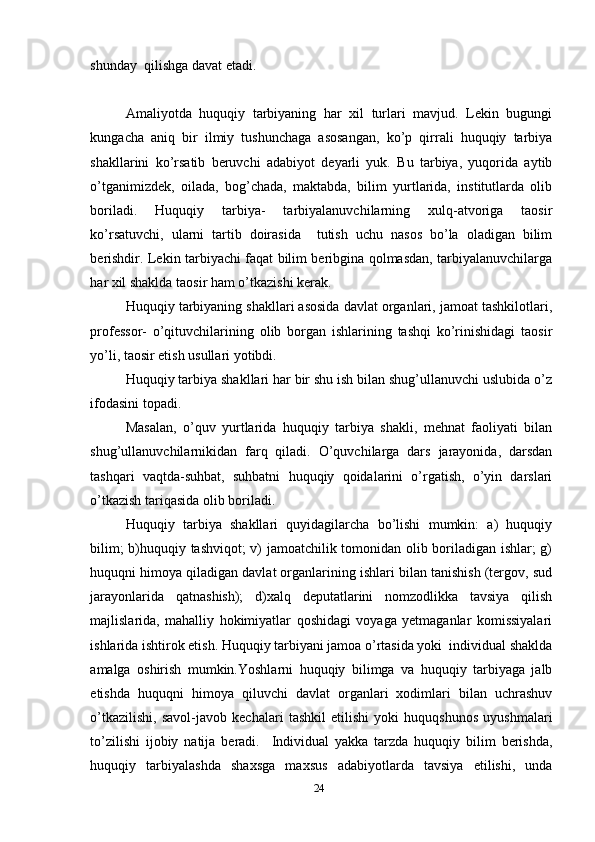 shunday  qilishga davat etadi.
     
Amaliyotda   huquqiy   tarbiyaning   har   xil   turlari   mavjud.   Lekin   bugungi
kungacha   aniq   bir   ilmiy   tushunchaga   asosangan,   ko’p   qirrali   huquqiy   tarbiya
shakllarini   ko’rsatib   beruvchi   adabiyot   deyarli   yuk.   Bu   tarbiya,   yuqorida   aytib
o’tganimizdek,   oilada,   bog’chada,   maktabda,   bilim   yurtlarida,   institutlarda   olib
boriladi.   Huquqiy   tarbiya-   tarbiyalanuvchilarning   xulq-atvoriga   taosir
ko’rsatuvchi,   ularni   tartib   doirasida     tutish   uchu   nasos   bo’la   oladigan   bilim
berishdir. Lekin tarbiyachi faqat bilim beribgina qolmasdan, tarbiyalanuvchilarga
har xil shaklda taosir ham o’tkazishi kerak.
Huquqiy tarbiyaning shakllari asosida davlat organlari, jamoat tashkilotlari,
professor-   o’qituvchilarining   olib   borgan   ishlarining   tashqi   ko’rinishidagi   taosir
yo’li, taosir etish usullari yotibdi.
Huquqiy tarbiya shakllari har bir shu ish bilan shug’ullanuvchi uslubida o’z
ifodasini topadi.
Masalan,   o’quv   yurtlarida   huquqiy   tarbiya   shakli,   mehnat   faoliyati   bilan
shug’ullanuvchilarnikidan   farq   qiladi.   O’quvchilarga   dars   jarayonida,   darsdan
tashqari   vaqtda-suhbat,   suhbatni   huquqiy   qoidalarini   o’rgatish,   o’yin   darslari
o’tkazish tariqasida olib boriladi.
Huquqiy   tarbiya   shakllari   quyidagilarcha   bo’lishi   mumkin:   a)   huquqiy
bilim; b)huquqiy tashviqot; v) jamoatchilik tomonidan olib boriladigan ishlar; g)
huquqni himoya qiladigan davlat organlarining ishlari bilan tanishish (tergov, sud
jarayonlarida   qatnashish);   d)xalq   deputatlarini   nomzodlikka   tavsiya   qilish
majlislarida,   mahalliy   hokimiyatlar   qoshidagi   voyaga   yetmaganlar   komissiyalari
ishlarida ishtirok etish. Huquqiy tarbiyani jamoa o’rtasida yoki  individual shaklda
amalga   oshirish   mumkin.Yoshlarni   huquqiy   bilimga   va   huquqiy   tarbiyaga   jalb
etishda   huquqni   himoya   qiluvchi   davlat   organlari   xodimlari   bilan   uchrashuv
o’tkazilishi,   savol-javob   kechalari   tashkil   etilishi   yoki   huquqshunos   uyushmalari
to’zilishi   ijobiy   natija   beradi.     Individual   yakka   tarzda   huquqiy   bilim   berishda,
huquqiy   tarbiyalashda   shaxsga   maxsus   adabiyotlarda   tavsiya   etilishi,   unda
24 