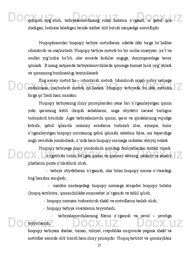 qiziqish   uyg’otish,   tarbiyalanuvchining   ruxiy   holatini   o’rganib,   u   qabul   qila
oladigan, tushuna biladigan tarzda suhbat olib borish maqsadga muvofiqdir.
    
Huquqshunoslar   huquqiy   tarbiya   metodlarini   odatda   ikki   turga   bo’ladilar
ishontirish va majburlash. Huquqiy tarbiya metodi-bu bir necha muayyan  yo’l va
usullar   yig’indisi   bo’lib,   ular   asosida   kishilar   ongiga,   dunyoqarashiga   taosir
qilinadi.  Buning natijasida tarbiyalanuvchilarda qonunga hurmat hissi uyg’otiladi
va qonunning buzilmasligi taominlanadi. 
Eng asosiy metod bu – ishontirish metodi. Ishontirish orqali ijobiy natijaga
erishilmasa,   majburlash   metodi   qo’llanadi.   Huquqiy   tarbiyada   bu   ikki   metodni
birga qo’llash ham mumkin.   
Huquqiy   tarbiyaning   ilmiy   prinsiplaridan   yana   biri   o’rganilayotgan   qonun
yoki   qarorning   kelib   chiqish   sabablarini,   unga   obyektiv   zarurat   borligini
tushuntirib berishdir. Agar tarbiyalanuvchi qonun, qaror va qoidalarning vujudga
kelishi,   qabul   qilinishi   umumiy   asoslarini   tushunib   olsa,   ayniqsa,   hozir
o’rganilayotgan huquqiy normaning qabul qilinishi  sababini  bilsa,  uni bajarishga
ongli ravishda yondoshadi, o’zida ham huquqiy normaga nisbatan ehtiyoj sezadi. 
Huquqiy tarbiyaga ilmiy yondoshish quyidagi faoliyatlardan tashkil topadi:
     - o’rgatilishi lozim bo’lgan qonun va qonuniy aktning  nazariy va amaliy
jihatlarini puxta o’zlashtirib olish;
        -     tarbiya   obyektlarini   o’rganish,   ular   bilan   huquqiy   norma   o’rtasidagi
bog’lanishni aniqlash;
        -     mazkur   mintaqadagi   huquqiy   normaga   aloqador   huquqiy   holatni
(huquq-tartibotni, qonunchilikka munosabat )o’rganish va tahlil qilish;
    -  huquqiy normani tushuntirish shakl va metodlarini tanlab olish;
    -  huquqiy tarbiya vositalarini tayyorlash;
        -     tarbiyalanuvchilarning   fikrini   o’rganish   va   savol   –   javobga
tayyorlanish;
huquqiy   tarbiyani   shahar,   tuman,   viloyat,   respublika   miqyosida   yagona   shakl   va
metodlar asosida olib borish ham ilmiy prinsipdir. Huquq-tartibot va qonuniylikni
25 