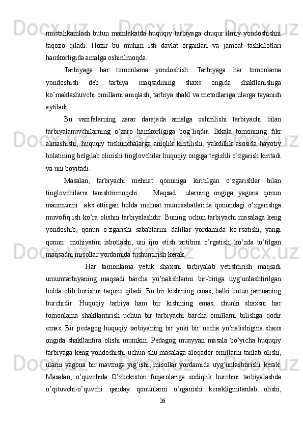 mustahkamlash butun mamlakatda huquqiy tarbiyaga chuqur  ilmiy yondoshishni
taqozo   qiladi.   Hozir   bu   muhim   ish   davlat   organlari   va   jamoat   tashkilotlari
hamkorligida amalga oshirilmoqda. 
Tarbiyaga   har   tomonlama   yondoshish.   Tarbiyaga   har   tomonlama
yondoshish   deb   tarbiya   maqsadining   shaxs   ongida   shakllanishiga
ko’maklashuvchi omillarni aniqlash, tarbiya shakl va metodlariga ularga tayanish
aytiladi. 
Bu   vazifalarning   zarar   darajada   amalga   oshirilishi   tarbiyachi   bilan
tarbiyalanuvchilarning   o’zaro   hamkorligiga   bog’liqdir.   Ikkala   tomonning   fikr
almashishi,   huquqiy   tushunchalarga   aniqlik   kiritilishi,   yakdillik   asosida   hayotiy
holatining belgilab olinishi tinglovchilar huquqiy ongiga tegishli o’zgarish kiritadi
va uni boyitadi. 
Masalan,   tarbiyachi   mehnat   qonuniga   kiritilgan   o’zgarishlar   bilan
tinglovchilarni   tanishtirmoqchi.       Maqsad     ularning   ongiga   yagona   qonun
mazmunini     aks   ettirgan   holda   mehnat   munosabatlarida   qonundagi   o’zgarishga
muvofiq ish ko’ra olishni tarbiyalashdir. Buning uchun tarbiyachi masalaga keng
yondoshib,   qonun   o’zgarishi   sabablarini   dalillar   yordamida   ko’rsatishi,   yangi
qonun     mohiyatini   isbotlashi,   uni   ijro   etish   tartibini   o’rgatish,   ko’zda   to’tilgan
maqsadni misollar yordamida tushuntirish kerak. 
        Har   tamonlama   yetuk   shaxsni   tarbiyalab   yetishtirish   maqsadi
umumtarbiyaning   maqsadi   barcha   yo’nalishlarini   bir-biriga   uyg’unlashtirilgan
holda  olib   borishni   taqozo   qiladi.  Bu   bir   kishining   emas,   balki   butun  jamoaning
burchidir.   Huquqiy   tarbiya   ham   bir   kishining   emas,   chunki   shaxsni   har
tomonlama   shakllantirish   uchun   bir   tarbiyachi   barcha   omillarni   bilishga   qodir
emas.   Bir   pedagog   huquqiy   tarbiyaning   bir   yoki   bir   necha   yo’nalishigina   shaxs
ongida   shakllantira   olishi   mumkin.   Pedagog   muayyan   masala   bo’yicha   huquqiy
tarbiyaga keng yondoshishi uchun shu masalaga aloqador omillarni tanlab olishi,
ularni   yagona   bir   mavzuga   yig’ishi,   misollar   yordamida   uyg’unlashtirishi   kerak.
Masalan,   o’quvchida   O’zbekiston   fuqarolariga   sodiqlik   burchini   tarbiyalashda
o’qituvchi-o’quvchi   qanday   qonunlarni   o’rganishi   kerakliginitanlab   olishi,
26 