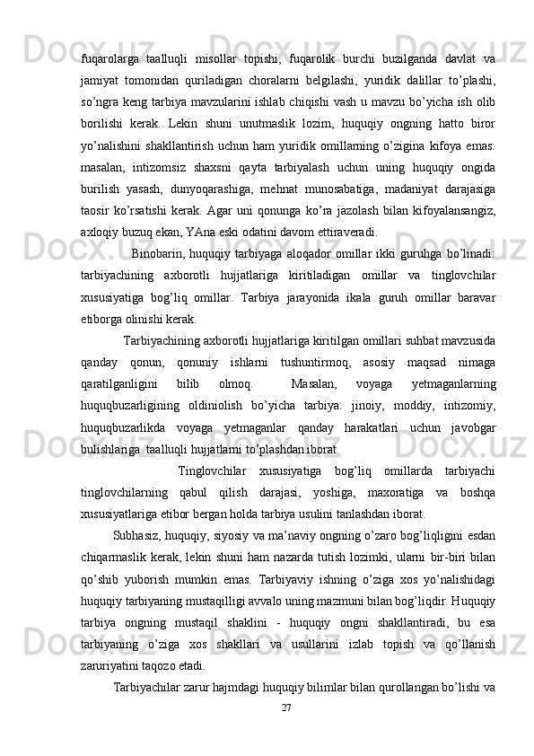 fuqarolarga   taalluqli   misollar   topishi,   fuqarolik   burchi   buzilganda   davlat   va
jamiyat   tomonidan   quriladigan   choralarni   belgilashi,   yuridik   dalillar   to’plashi,
so’ngra keng tarbiya mavzularini  ishlab chiqishi  vash u mavzu bo’yicha ish olib
borilishi   kerak.   Lekin   shuni   unutmaslik   lozim,   huquqiy   ongning   hatto   biror
yo’nalishini   shakllantirish   uchun   ham   yuridik   omillarning   o’zigina   kifoya   emas:
masalan,   intizomsiz   shaxsni   qayta   tarbiyalash   uchun   uning   huquqiy   ongida
burilish   yasash,   dunyoqarashiga,   mehnat   munosabatiga,   madaniyat   darajasiga
taosir   ko’rsatishi   kerak.   Agar   uni   qonunga   ko’ra   jazolash   bilan   kifoyalansangiz,
axloqiy buzuq ekan, YAna eski odatini davom ettiraveradi. 
        Binobarin,   huquqiy   tarbiyaga   aloqador   omillar   ikki   guruhga   bo’linadi:
tarbiyachining   axborotli   hujjatlariga   kiritiladigan   omillar   va   tinglovchilar
xususiyatiga   bog’liq   omillar.   Tarbiya   jarayonida   ikala   guruh   omillar   baravar
etiborga olinishi kerak. 
   Tarbiyachining axborotli hujjatlariga kiritilgan omillari suhbat mavzusida
qanday   qonun,   qonuniy   ishlarni   tushuntirmoq,   asosiy   maqsad   nimaga
qaratilganligini   bilib   olmoq.     Masalan,   voyaga   yetmaganlarning
huquqbuzarligining   oldiniolish   bo’yicha   tarbiya:   jinoiy,   moddiy,   intizomiy,
huquqbuzarlikda   voyaga   yetmaganlar   qanday   harakatlari   uchun   javobgar
bulishlariga  taalluqli hujjatlarni to’plashdan iborat. 
          Tinglovchilar   xususiyatiga   bog’liq   omillarda   tarbiyachi
tinglovchilarning   qabul   qilish   darajasi,   yoshiga,   maxoratiga   va   boshqa
xususiyatlariga etibor bergan holda tarbiya usulini tanlashdan iborat.
Subhasiz, huquqiy, siyosiy va ma’naviy ongning o’zaro bog’liqligini esdan
chiqarmaslik   kerak,   lekin   shuni   ham   nazarda   tutish   lozimki,   ularni   bir-biri   bilan
qo’shib   yuborish   mumkin   emas.   Tarbiyaviy   ishning   o’ziga   xos   yo’nalishidagi
huquqiy tarbiyaning mustaqilligi avvalo uning mazmuni bilan bog’liqdir. Huquqiy
tarbiya   ongning   mustaqil   shaklini   -   huquqiy   ongni   shakllantiradi,   bu   esa
tarbiyaning   o’ziga   xos   shakllari   va   usullarini   izlab   topish   va   qo’llanish
zaruriyatini taqozo etadi.
Tarbiyachilar zarur hajmdagi huquqiy bilimlar bilan qurollangan bo’lishi va
27 