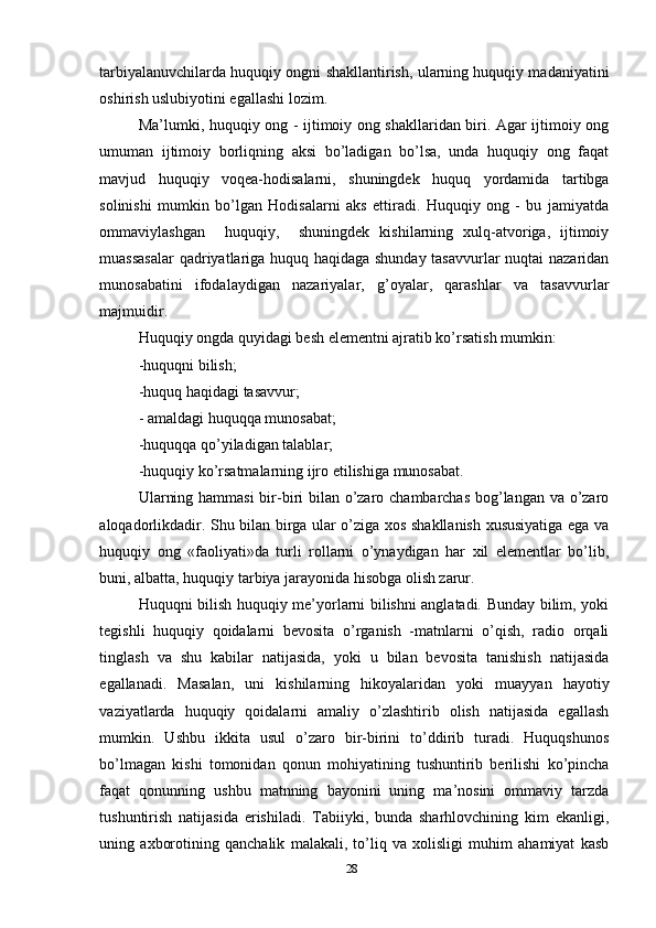tarbiyalanuvchilarda huquqiy ongni shakllantirish, ularning huquqiy madaniyatini
oshirish uslubiyotini egallashi lozim.
Ma’lumki, huquqiy ong - ijtimoiy ong shakllaridan biri. Agar ijtimoiy ong
umuman   ijtimoiy   borliqning   aksi   bo’ladigan   bo’lsa,   unda   huquqiy   ong   faqat
mavjud   huquqiy   voqea-hodisalarni,   shuningdek   huquq   yordamida   tartibga
solinishi   mumkin   bo’lgan   Hodisalarni   aks   ettiradi.   Huquqiy   ong   -   bu   jamiyatda
ommaviylashgan     huquqiy,     shuningdek   kishilarning   xulq-atvoriga,   ijtimoiy
muassasalar  qadriyatlariga huquq haqidaga shunday tasavvurlar nuqtai nazaridan
munosabatini   ifodalaydigan   nazariyalar,   g’oyalar,   qarashlar   va   tasavvurlar
majmuidir.
Huquqiy ongda quyidagi besh elementni ajratib ko’rsatish mumkin: 
-huquqni bilish; 
-huquq haqidagi tasavvur;
- amaldagi huquqqa munosabat; 
-huquqqa qo’yiladigan talablar; 
-huquqiy ko’rsatmalarning ijro etilishiga munosabat. 
Ularning hammasi  bir-biri bilan o’zaro chambarchas bog’langan va o’zaro
aloqadorlikdadir. Shu bilan birga ular o’ziga xos shakllanish xususiyatiga ega va
huquqiy   ong   «faoliyati»da   turli   rollarni   o’ynaydigan   har   xil   elementlar   bo’lib,
buni, albatta, huquqiy tarbiya jarayonida hisobga olish zarur.
Huquqni bilish huquqiy me’yorlarni bilishni anglatadi. Bunday bilim, yoki
tegishli   huquqiy   qoidalarni   bevosita   o’rganish   -matnlarni   o’qish,   radio   orqali
tinglash   va   shu   kabilar   natijasida,   yoki   u   bilan   bevosita   tanishish   natijasida
egallanadi.   Masalan,   uni   kishilarning   hikoyalaridan   yoki   muayyan   hayotiy
vaziyatlarda   huquqiy   qoidalarni   amaliy   o’zlashtirib   olish   natijasida   egallash
mumkin.   Ushbu   ikkita   usul   o’zaro   bir-birini   to’ddirib   turadi.   Huquqshunos
bo’lmagan   kishi   tomonidan   qonun   mohiyatining   tushuntirib   berilishi   ko’pincha
faqat   qonunning   ushbu   matnning   bayonini   uning   ma’nosini   ommaviy   tarzda
tushuntirish   natijasida   erishiladi.   Tabiiyki,   bunda   sharhlovchining   kim   ekanligi,
uning   axborotining   qanchalik   malakali,   to’liq   va   xolisligi   muhim   ahamiyat   kasb
28 