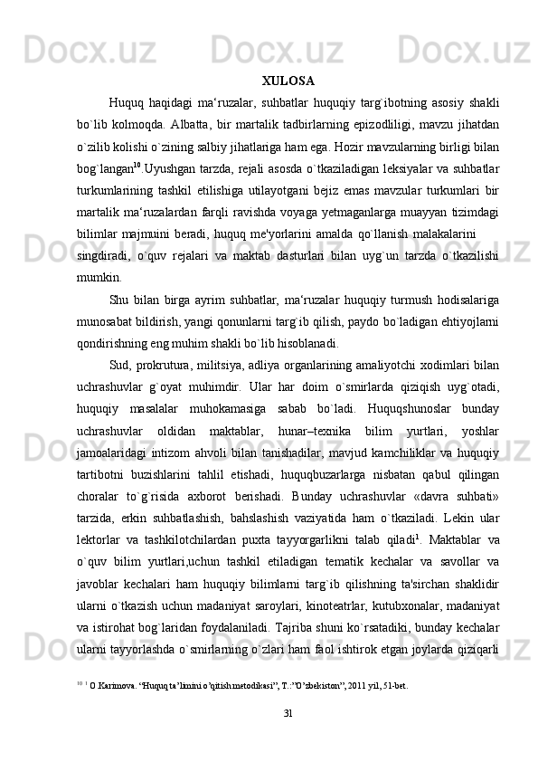 XULOSA
Huquq   haqidagi   ma‘ruzalar,   suhbatlar   huquqiy   targ`ibotning   asosiy   shakli
bo`lib   kolmoqda.   Albatta,   bir   martalik   tadbirlarning   epizodliligi,   mavzu   jihatdan
o`zilib kolishi o`zining salbiy jihatlariga ham ega. Hozir mavzularning birligi bilan
bog`langan 10
.Uyushgan tarzda, rejali asosda o`tkaziladigan leksiyalar va suhbatlar
turkumlarining   tashkil   etilishiga   utilayotgani   bejiz   emas   mavzular   turkumlari   bir
martalik   ma‘ruzalardan   farqli   ravishda   voyaga   yetmaganlarga   muayyan   tizimdagi
bilimlar   majmuini   beradi,   huquq   me'yorlarini   amalda   qo`llanish   malakalarini
singdiradi,   o`quv   rejalari   va   maktab   dasturlari   bilan   uyg`un   tarzda   o`tkazilishi
mumkin.
Shu   bilan   birga   ayrim   suhbatlar,   ma‘ruzalar   huquqiy   turmush   hodisalariga
munosabat bildirish, yangi qonunlarni targ`ib qilish, paydo bo`ladigan ehtiyojlarni
qondirishning eng muhim shakli bo`lib hisoblanadi.
Sud, prokrutura, militsiya, adliya organlarining amaliyotchi  xodimlari bilan
uchrashuvlar   g`oyat   muhimdir.   Ular   har   doim   o`smirlarda   qiziqish   uyg`otadi,
huquqiy   masalalar   muhokamasiga   sabab   bo`ladi.   Huquqshunoslar   bunday
uchrashuvlar   oldidan   maktablar,   hunar–texnika   bilim   yurtlari,   yoshlar
jamoalaridagi   intizom   ahvoli   bilan   tanishadilar,   mavjud   kamchiliklar   va   huquqiy
tartibotni   buzishlarini   tahlil   etishadi,   huquqbuzarlarga   nisbatan   qabul   qilingan
choralar   to`g`risida   axborot   berishadi.   Bunday   uchrashuvlar   «davra   suhbati»
tarzida,   erkin   suhbatlashish,   bahslashish   vaziyatida   ham   o`tkaziladi.   Lekin   ular
lektorlar   va   tashkilotchilardan   puxta   tayyorgarlikni   talab   qiladi 1
.   Maktablar   va
o`quv   bilim   yurtlari,uchun   tashkil   etiladigan   tematik   kechalar   va   savollar   va
javoblar   kechalari   ham   huquqiy   bilimlarni   targ`ib   qilishning   ta'sirchan   shaklidir
ularni  o`tkazish   uchun  madaniyat  saroylari,  kinoteatrlar,  kutubxonalar,  madaniyat
va istirohat bog`laridan foydalaniladi. Tajriba shuni ko`rsatadiki, bunday kechalar
ularni tayyorlashda o`smirlarning o`zlari ham faol ishtirok etgan joylarda qiziqarli
10
  1
 O.Karimova. “Huquq ta’limini o’qitish metodikasi”, T.:”O’zbekiston”, 2011 yil, 51-bet.
31 