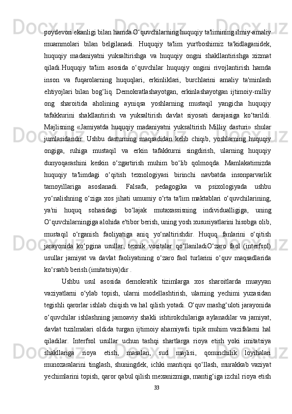 poydevori ekanligi bilan hamda O‘quvchilarning huquqiy ta'limining ilmiy-amaliy
muammolari   bilan   belgilanadi.   Huquqiy   ta'lim   yurtboshimiz   ta'kidlaganidek,
huquqiy   madaniyatni   yuksaltirishga   va   huquqiy   ongni   shakllantirishga   xizmat
qiladi.Huquqiy   ta'lim   asosida   o‘quvchilar   huquqiy   ongini   rivojlantirish   hamda
inson   va   fuqarolarning   huquqlari,   erkinliklari,   burchlarini   amaliy   ta'minlash
ehtiyojlari   bilan   bog‘liq.   Demokratlashayotgan,   erkinlashayotgan   ijtimoiy-milliy
ong   sharoitida   aholining   ayniqsa   yoshlarning   mustaqil   yangicha   huquqiy
tafakkurini   shakllantirish   va   yuksaltirish   davlat   siyosati   darajasiga   ko‘tarildi.
Majlisning   «Jamiyatda   huquqiy   madaniyatni   yuksaltirish   Milliy   dasturi»   shular
jumlasidandir.   Ushbu   dasturning   maqsadidan   kelib   chiqib,   yoshlarning   huquqiy
ongiga,   ruhiga   mustaqil   va   erkin   tafakkurni   singdirish,   ularning   huquqiy
dunyoqarashini   keskin   o‘zgartirish   muhim   bo‘lib   qolmoqda.   Mamlakatimizda
huquqiy   ta'limdagi   o‘qitish   texnologiyasi   birinchi   navbatda   insonparvarlik
tamoyillariga   asoslanadi.   Falsafa,   pedagogika   va   psixologiyada   ushbu
yo‘nalishning   o‘ziga   xos   jihati   umumiy   o‘rta   ta'lim   maktablari   o‘quvchilarining,
ya'ni   huquq   sohasidagi   bo‘lajak   mutaxassisning   individualligiga,   uning
O‘quvchilarningiga alohida e'tibor berish, uning yosh xususiyatlarini hisobga olib,
mustaqil   o‘rganish   faoliyatiga   aniq   yo‘naltirishdir.   Huquq   fanlarini   o‘qitish
jarayonida   ko‘pgina   usullar,   texnik   vositalar   qo‘llaniladiO‘zaro   faol   (interfsol)
usullar   jamiyat   va   davlat   faoliyatining   o‘zaro   faol   turlarini   o‘quv   maqsadlarida
ko‘rsatib berish (imitatsiya)dir .
Ushbu   usul   asosida   demokratik   tizimlarga   xos   sharoitlarda   muayyan
vaziyatlarni   o‘ylab   topish,   ularni   modellashtirish,   ularning   yechimi   yuzasidan
tegishli qarorlar ishlab chiqish va hal qilish yotadi. O‘quv mashg‘uloti jarayonida
o‘quvchilar   ishlashning   jamoaviy   shakli   ishtirokchilariga   aylanadilar   va   jamiyat,
davlat   tuzilmalari   oldida   turgan   ijtimoiy   ahamiyatli   tipik   muhim   vazifalarni   hal
qiladilar.   Interfsol   usullar   uchun   tashqi   shartlarga   rioya   etish   yoki   imitatsiya
shakllariga   rioya   etish,   masalan,   sud   majlisi,   qonunchilik   loyihalari
munozaralarini   tinglash,   shuningdek,   ichki   mantiqni   qo‘llash,   murakkab   vaziyat
yechimlarini topish, qaror qabul qilish mexanizmiga, mantig‘iga izchil rioya etish
33 