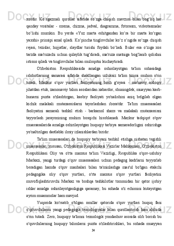 xosdir.   Ko‘rgazmali   qurollar   sifatida   so‘zga   chiqish   mavzusi   bilan   bog‘liq   har
qanday   vositalar   -   sxema,   chizma,   jadval,   diagramma,   fotorasm,   videotasmalar
bo‘lishi   mumkin.   Bu   yerda   «Yuz   marta   eshitgandan   ko‘ra   bir   marta   ko‘rgan
yaxshi» prinsipi amal qiladi. Ko‘pincha tinglovchilar ko‘z o‘ngida so‘zga chiqish
rejasi,   tezislar,   hujjatlar,   slaydlar   turishi   foydali   bo‘ladi.   Bular   esa   o‘ziga   xos
tarzda   ma'ruzachi   uchun   qulaylik   tug‘diradi,   ma'ruza   matniga   bog‘lanib   qolishni
istisno qiladi va tinglovchilar bilan muloqotni kuchaytiradi.
O'zbekiston   Respublikasida   amalga   oshirilayotgan   ta'lim   sohasidagi
islohotlarning   samarasi   sifatida   shakllangan   uzluksiz   ta'lim   tizimi   muhim   o'rin
tutadi.   Mazkur   o'quv   yurtlari   faoliyatining   bosh   g'oyasi   -   ma'naviy   axloqiy
jihatdan etuk, zamonaviy bilim asoslaridan xabardor, shuningdek, muayyan kasb-
hunarni   puxta   o'zlashtirgan,   kasbiy   faoliyati   yo'nalishini   aniq   belgilab   olgan
kichik   malakali   mutaxassislarni   tayorlashdan   iboratdir.   Ta'lim   muassasalari
faoliyatini   samarali   tashkil   etish   -   barkamol   shaxs   va   malakali   mutaxassisni
tayyorlash   jarayonining   muhim   bosqichi   hisoblanadi.   Mazkur   tadqiqot   o'quv
muassasalarida amalga oshirilayotgan huquqiy tarbiya samaradorligini oshirishga
yo'naltirilgan dastlabki ilmiy izlanishlardan biridir.
Ta'lim   muassasalari   da   huquqiy   tarbiyani   tashkil   etishga   nisbatan   tegishli
muassasalar, xususan, O'zbekiston Respublikasi Vazirlar Mahkamasi, O'zbekiston
Respublikasi   Oliy   va   o'rta   maxsus   ta'lim   Vazirligi,   Respublika   o'quv-uslubiy
Markazi,   yangi   turdagi   o'quv   muassasalari   uchun   pedagog   kadrlarni   tayyorlab
beradigan   hamda   o'quv   manbalari   bilan   ta'minlashga   mas'ul   bo'lgan   etakchi
pedagogika   oliy   o'quv   yurtlari,   o'rta   maxsus   o'quv   yurtlari   faoliyatini
muvofiqlashtiruvchi   Markaz   va   boshqa   tashkilotlar   tomonidan   bir   qator   ijobiy
ishlar   amalga   oshirilayotganligiga   qaramay,   bu   sohada   o'z   echimini   kutayotgan
ayrim muammolar ham mavjud.
Yuqorida   ko'rsatib   o'tilgan   omillar   qatorida   o'quv   yurtlari   huquq   fani
o'qituvchilarini   yangi   pedagogik   texnologiyalar   bilan   qurollantirish   ham   alohida
o'rin   tutadi.   Zero,   huquqiy   ta'limni   texnologik   yondashuv   asosida   olib   borish   bu
o'quvchilarning   huquqiy   bilimlarni   puxta   o'zlashtirishlari,   bu   sohada   muayyan
34 