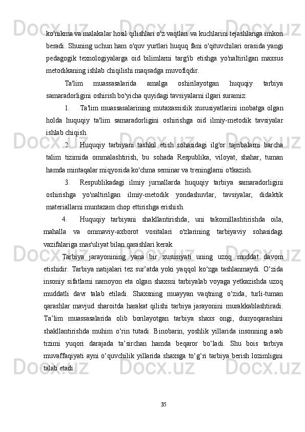 ko'nikma va malakalar hosil qilishlari o'z vaqtlari va kuchlarini tejashlariga imkon
beradi. Shuning uchun ham o'quv yurtlari huquq fani o'qituvchilari orasida yangi
pedagogik   texnologiyalarga   oid   bilimlarni   targ'ib   etishga   yo'naltirilgan   maxsus
metodikaning ishlab chiqilishi maqsadga muvofiqdir.
Ta'lim   muassasalarida   amalga   oshirilayotgan   huquqiy   tarbiya
samaradorligini oshirish bo'yicha quyidagi tavsiyalarni ilgari suramiz:
1. Ta'lim   muassasalarining   mutaxassislik   xususiyatlarini   inobatga   olgan
holda   huquqiy   ta'lim   samaradorligini   oshirishga   oid   ilmiy-metodik   tavsiyalar
ishlab chiqish.
2. Huquqiy   tarbiyani   tashkil   etish   sohasidagi   ilg'or   tajribalarni   barcha
talim   tizimida   ommalashtirish,   bu   sohada   Respublika,   viloyat,   shahar,   tuman
hamda mintaqalar miqyosida ko'chma seminar va treninglarni o'tkazish.
3. Respublikadagi   ilmiy   jurnallarda   huquqiy   tarbiya   samaradorligini
oshirishga   yo'naltirilgan   ilmiy-metodik   yondashuvlar,   tavsiyalar,   didaktik
materiallarni muntazam chop ettirishga erishish.
4. Huquqiy   tarbiyani   shakllantirishda,   uni   takomillashtirishda   oila,
mahalla   va   ommaviy-axborot   vositalari   o'zlarining   tarbiyaviy   sohasidagi
vazifalariga mas'uliyat bilan qarashlari kerak. 
Tarbiya   jarayonining   yana   bir   xususiyati   uning   uzoq   muddat   davom
etishidir.   Tarbiya   natijalari   tez   sur’atda   yoki   yaqqol   ko‘zga   tashlanmaydi.   O‘zida
insoniy   sifatlarni   namoyon  eta   olgan   shaxsni   tarbiyalab   voyaga  yetkazishda   uzoq
muddatli   davr   talab   etiladi.   Shaxsning   muayyan   vaqtning   o‘zida,   turli-tuman
qarashlar   mavjud   sharoitda   harakat   qilishi   tarbiya   jarayonini   murakkablashtiradi.
Ta’lim   muassasalarida   olib   borilayotgan   tarbiya   shaxs   ongi,   dunyoqarashini
shakllantirishda   muhim   o‘rin   tutadi.   Binobarin,   yoshlik   yillarida   insonning   asab
tizimi   yuqori   darajada   ta’sirchan   hamda   beqaror   bo‘ladi.   Shu   bois   tarbiya
muvaffaqiyati  ayni  o‘quvchilik yillarida shaxsga  to‘g‘ri  tarbiya berish lozimligini
talab etadi.
35 