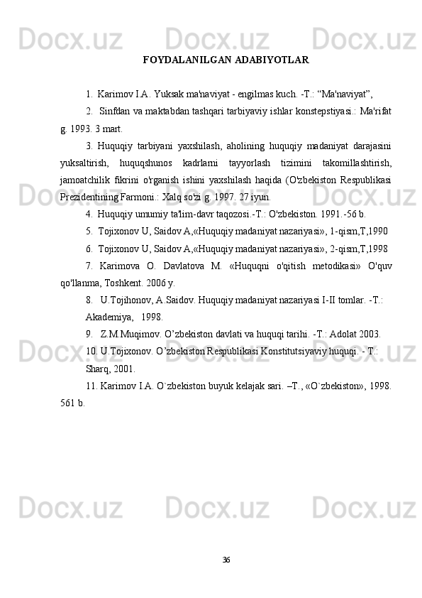 FOYDALANILGAN ADABIYOTLAR
1.  Karimov I.A. Yuksak ma'naviyat - engilmas kuch. -T.: “Ma'naviyat”, 
2.   Sinfdan va maktabdan tashqari tarbiyaviy ishlar konstepstiyasi.: Ma'rifat
g. 1993. 3 mart.
3.   Huquqiy   tarbiyani   yaxshilash,   aholining   huquqiy   madaniyat   darajasini
yuksaltirish,   huquqshunos   kadrlarni   tayyorlash   tizimini   takomillashtirish,
jamoatchilik   fikrini   o'rganish   ishini   yaxshilash   haqida   (O'zbekiston   Respublikasi
Prezidentining Farmoni.: Xalq so'zi g. 1997. 27 iyun.
4.  Huquqiy umumiy ta'lim-davr taqozosi.-T.: O'zbekiston. 1991.-56 b.
5.  Tojixonov U, Saidov A,«Huquqiy madaniyat nazariyasi», 1-qism,T,1990
6.  Tojixonov U, Saidov A,«Huquqiy madaniyat nazariyasi», 2-qism,T,1998
7.   Karimova   O.   Davlatova   M.   «Huquqni   o'qitish   metodikasi»   O'quv
qo'llanma, Toshkent. 2006 y.
8.   U.Tojihonov, A.Saidov. Huquqiy madaniyat nazariyasi I-II tomlar. -T.: 
Akademiya,   1998. 
9.   Z.M.Muqimov. O’zbekiston davlati va huquqi tarihi. -T.: Adolat 2003. 
10. U.Tojixonov. O’zbekiston Respublikasi Konstitutsiyaviy huquqi. - T.: 
Sharq, 2001.
11.  Karimov I.A. O`zbеkiston buyuk kеlajak sari. –T., «O`zbеkiston», 1998.
561 b.
36 