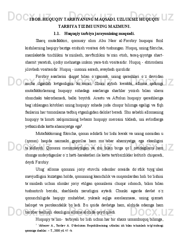 I BOB. HUQUQIY TARBIYANING MAQSADI. UZLUKSIZ HUQUQIY
TARBIYA TIZIMI UNING MAZMUNI.
1.1. Huquqiy  tarbiya jarayonining maqsadi.
Sharq   mutafakkiri,   qomusiy   olim   Abu   Nasr   al-Forobiy   huquqni   fozil
kishilarning haqiqiy baxtga erishish vositasi deb tushungan. Huquq, uning fikricha,
mamlakatda   tinchlikni   ta`minlash,   xavfsizlikni   ta`min   etish,   taraq-qiyotga   shart-
sharoit yaratish, ijodiy mehnatga imkon yara-tish vositasidir. Huquq - ehtiroslarni
jilovlash vositasidir. Huquq - insonni asrash, avaylash   qurolidir.
Forobiy   asarlarini   diqqat   bilan   o`rgansak,   uning   qarashlari   o`z   davridan
ancha   ilgarilab   ketganligini   ko`ramiz.   Shuni   aytish   kerakki,   alloma   qadimgi
mutafakkirlarning   huquqiy   sohadagi   asarlariga   sharhlar   yozish   bilan   ularni
shunchaki   takrorlamadi,   balki   boyitdi.   Arastu   va   Aftolun   huquqiy   qarashlariga
bag`ishlangan kitoblari uning huquqiy sohada juda chuqur bilimga egaligi va fiqh
fanlarini har tomonlama tadbiq etganligidan dalolat beradi. Shu sababli allomaning
huquqiy   ta`limoti   xalqimizning   bebaxo   huquqiy   merosini   tiklash,   uni   avlodlarga
yetkazishda katta ahamiyatga   ega 3
.
Mutafakkirning  fikricha,  qonun  adolatli   bo`lishi   kerak   va  uning  nomidan  u
(qonun)   haqida   naimaiki   gapirilsa   ham   mo`tabar   ahamiyatga   ega   ekanligini
ta`kidlaydi.   Qonunni   mensimaydigan   va   shu   bilan   birga   qo`l   ostidagilarni   ham
shunga undaydiganlar o`z hatti-harakatlari ila katta tartibsizliklar keltirib chiqaradi,
deydi Forobiy.
Ulug`   alloma   qonunni   joriy   etuvchi   odamlar   orasida   do`stlik   tuyg`ulari
mavjudligini kuzatgan holda, qonunning kamchilik va nuqsonlardan holi bo`lishini
ta`minlash   uchun   olimlar   joriy   etilgan   qonunlarni   chuqur   ishonch,   bilim   bilan
tushuntirib   berishi,   sharhlashi   zarurligini   aytadi.   Chunki   agarda   davlat   o`z
qonunchiligida   haqiqiy   muhabbat,   yuksak   aqlga   asoslanmasa,   uning   qismati
haloqat   va   parokandalik   bo`ladi.   Bu   qoida   davlatga   ham,   alohida   odamga   ham
barobar taalluqli ekanligini alloma alohida qayd   qiladi.
Huquqiy ta‘lim-   tarbiyali bo`lish uchun har bir shaxs umumhuquq bilimga,
3
  1
Akbarov   A.,   Turdiev   A.   O‘zbekiston   Respublikasining   «Aholini   ish   bilan   ta’minlash   to‘g‘risida»gi
qonuniga sharhlar. – T., 2000 yil. 45 –b. 