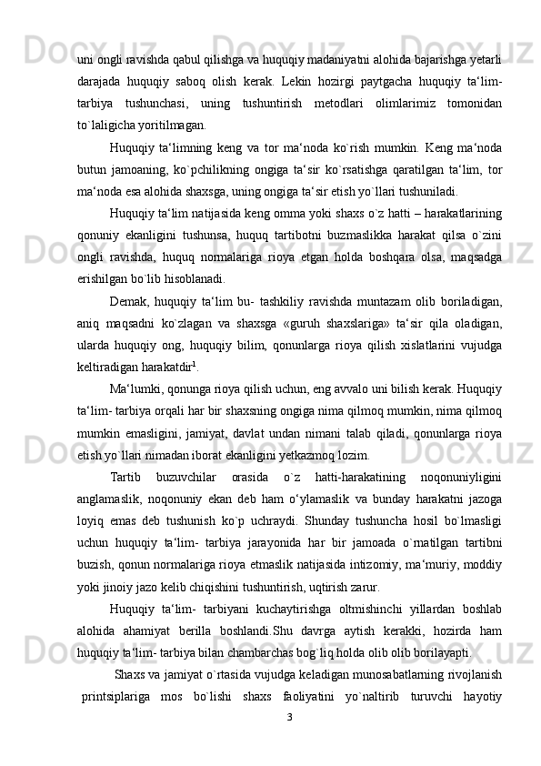 uni ongli ravishda qabul qilishga va huquqiy madaniyatni alohida bajarishga yetarli
darajada   huquqiy   saboq   olish   kerak.   Lekin   hozirgi   paytgacha   huquqiy   ta‘lim-
tarbiya   tushunchasi,   uning   tushuntirish   metodlari   olimlarimiz   tomonidan
to`laligicha   yoritilmagan.
Huquqiy   ta‘limning   keng   va   tor   ma‘noda   ko`rish   mumkin.   Keng   ma‘noda
butun   jamoaning,   ko`pchilikning   ongiga   ta‘sir   ko`rsatishga   qaratilgan   ta‘lim,   tor
ma‘noda esa alohida shaxsga, uning ongiga ta‘sir etish yo`llari tushuniladi.
Huquqiy ta‘lim natijasida keng omma yoki shaxs o`z hatti – harakatlarining
qonuniy   ekanligini   tushunsa,   huquq   tartibotni   buzmaslikka   harakat   qilsa   o`zini
ongli   ravishda,   huquq   normalariga   rioya   etgan   holda   boshqara   olsa,   maqsadga
erishilgan bo`lib hisoblanadi.
Demak,   huquqiy   ta‘lim   bu-   tashkiliy   ravishda   muntazam   olib   boriladigan,
aniq   maqsadni   ko`zlagan   va   shaxsga   «guruh   shaxslariga»   ta‘sir   qila   oladigan,
ularda   huquqiy   ong,   huquqiy   bilim,   qonunlarga   rioya   qilish   xislatlarini   vujudga
keltiradigan harakatdir 1
.
Ma‘lumki, qonunga rioya qilish uchun, eng avvalo uni bilish kerak. Huquqiy
ta‘lim- tarbiya orqali har bir shaxsning ongiga nima qilmoq mumkin, nima qilmoq
mumkin   emasligini,   jamiyat,   davlat   undan   nimani   talab   qiladi,   qonunlarga   rioya
etish yo`llari nimadan iborat ekanligini yetkazmoq lozim.
Tartib   buzuvchilar   orasida   o`z   hatti-harakatining   noqonuniyligini
anglamaslik,   noqonuniy   ekan   deb   ham   o‘ylamaslik   va   bunday   harakatni   jazoga
loyiq   emas   deb   tushunish   ko`p   uchraydi.   Shunday   tushuncha   hosil   bo`lmasligi
uchun   huquqiy   ta‘lim-   tarbiya   jarayonida   har   bir   jamoada   o`rnatilgan   tartibni
buzish, qonun normalariga rioya etmaslik natijasida intizomiy, ma‘muriy, moddiy
yoki jinoiy jazo kelib chiqishini tushuntirish, uqtirish   zarur.
Huquqiy   ta‘lim-   tarbiyani   kuchaytirishga   oltmishinchi   yillardan   boshlab
alohida   ahamiyat   berilla   boshlandi.Shu   davrga   aytish   kerakki,   hozirda   ham
huquqiy ta‘lim- tarbiya bilan chambarchas bog`liq holda olib olib borilayapti.
Shaxs va jamiyat o`rtasida vujudga keladigan munosabatlarning rivojlanish
printsiplariga   mos   bo`lishi   shaxs   faoliyatini   yo`naltirib   turuvchi   hayotiy
3 