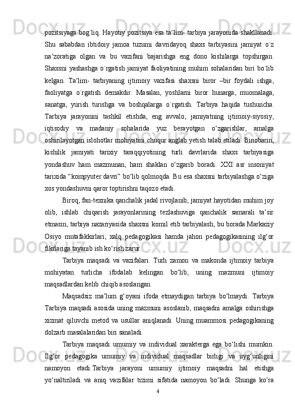 pozitsiyaga bog`liq. Hayotiy pozitsiya esa ta‘lim- tarbiya jarayonida shakllanadi.
Shu   sababdan   ibtidoiy   jamoa   tuzumi   davridayoq   shaxs   tarbiyasini   jamiyat   o`z
na‘zoratiga   olgan   va   bu   vazifani   bajarishga   eng   dono   kishilarga   topshirgan.
Shaxsni  yashashga   o`rgatish  jamiyat  faoliyatining  muhim   sohalaridan  biri  bo`lib
kelgan.   Ta‘lim-   tarbiyaning   ijtimoiy   vazifasi   shaxsni   biror   –bir   foydali   ishga,
faoliyatga   o`rgatish   demakdir.   Masalan,   yoshlarni   biror   hunarga,   muomalaga,
sanatga,   yurish   turishga   va   boshqalarga   o`rgatish.   Tarbiya   haqida   tushuncha.
Tarbiya   jarayonini   tashkil   etishda,   eng   avvalo,   jamiyatning   ijtimoiy-siyosiy,
iqtisodiy   va   madaniy   sohalarida   yuz   berayotgan   o‘zgarishlar,   amalga
oshirilayotgan islohotlar mohiyatini chuqur anglab yetish talab etiladi. Binobarin,
kishilik   jamiyati   tarixiy   taraqqiyotining   turli   davrlarida   shaxs   tarbiyasiga
yondashuv   ham   mazmunan,   ham   shaklan   o‘zgarib   boradi.   XXI   asr   insoniyat
tarixida “kompyuter davri” bo‘lib qolmoqda. Bu esa shaxsni tarbiyalashga o‘ziga
xos yondashuvni qaror toptirishni taqozo etadi.  
Biroq, fan-texnika qanchalik jadal rivojlanib, jamiyat hayotidan muhim joy
olib,   ishlab   chiqarish   jarayonlarining   tezlashuviga   qanchalik   samarali   ta’sir
etmasin, tarbiya nazariyasida shaxsni komil etib tarbiyalash, bu borada Markaziy
Osiyo   mutafakkirlari,   xalq   pedagogikasi   hamda   jahon   pedagogikasining   ilg‘or
fikrlariga tayanib ish ko‘rish zarur. 
Tarbiya   maqsadi   va   vazifalari.   Turli   zamon   va   makonda   ijtimoiy   tarbiya
mohiyatan   turlicha   ifodalab   kelingan   bo‘lib,   uning   mazmuni   ijtimoiy
maqsadlardan kelib chiqib asoslangan.
Maqsadsiz   ma’lum   g‘oyani   ifoda   etmaydigan   tarbiya   bo‘lmaydi.   Tarbiya
Tarbiya  maqsadi   asosida   uning  mazmuni   asoslanib,  maqsadni  amalga  oshirishga
xizmat   qiluvchi   metod   va   usullar   aniqlanadi.   Uning   muammosi   pedagogikaning
dolzarb masalalaridan biri sanaladi.
Tarbiya   maqsadi   umumiy   va   individual   xarakterga   ega   bo‘lishi   mumkin.
Ilg‘or   pedagogika   umumiy   va   individual   maqsadlar   birligi   va   uyg‘unligini
namoyon   etadi.Tarbiya   jarayoni   umumiy   ijtimoiy   maqsadni   hal   etishga
yo‘naltiriladi   va   aniq   vazifalar   tizimi   sifatida   namoyon   bo‘ladi.   Shunga   ko‘ra
4 
