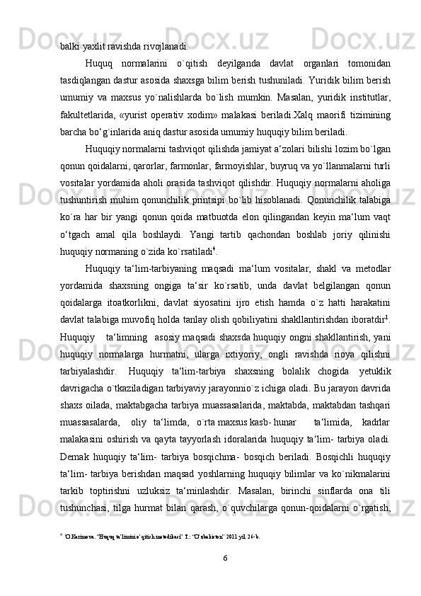 balki yaxlit ravishda rivojlanadi.
Huquq   normalarini   o`qitish   deyilganda   davlat   organlari   tomonidan
tasdiqlangan dastur asosida shaxsga bilim berish tushuniladi. Yuridik bilim berish
umumiy   va   maxsus   yo`nalishlarda   bo`lish   mumkin.   Masalan,   yuridik   institutlar,
fakultetlarida,   «yurist   operativ   xodim»   malakasi   beriladi.Xalq   maorifi   tizimining
barcha bo‘g`inlarida aniq dastur asosida umumiy huquqiy bilim beriladi.
Huquqiy normalarni tashviqot qilishda jamiyat a‘zolari bilishi lozim bo`lgan
qonun qoidalarni, qarorlar, farmonlar, farmoyishlar, buyruq va yo`llanmalarni turli
vositalar yordamida aholi orasida tashviqot qilishdir. Huquqiy normalarni aholiga
tushuntirish muhim qonunchilik printsipi bo`lib hisoblanadi. Qonunchilik talabiga
ko`ra   har   bir   yangi   qonun   qoida   matbuotda   elon   qilingandan   keyin   ma‘lum   vaqt
o‘tgach   amal   qila   boshlaydi.   Yangi   tartib   qachondan   boshlab   joriy   qilinishi
huquqiy normaning o`zida   ko`rsatiladi 4
.
Huquqiy   ta‘lim-tarbiyaning   maqsadi   ma‘lum   vositalar,   shakl   va   metodlar
yordamida   shaxsning   ongiga   ta‘sir   ko`rsatib,   unda   davlat   belgilangan   qonun
qoidalarga   itoatkorlikni,   davlat   siyosatini   ijro   etish   hamda   o`z   hatti   harakatini
davlat talabiga muvofiq holda tanlay olish qobiliyatini shakllantirishdan iboratdir 1
.
Huquqiy ta‘limning asosiy maqsadi shaxsda huquqiy ongni shakllantirish, yani
huquqiy   normalarga   hurmatni,   ularga   ixtiyoriy,   ongli   ravishda   rioya   qilishni
tarbiyalashdir. Huquqiy ta‘lim-tarbiya shaxsning bolalik chogida   yetuklik
davrigacha o`tkaziladigan tarbiyaviy jarayonnio`z ichiga oladi. Bu jarayon davrida
shaxs oilada, maktabgacha tarbiya muassasalarida,  maktabda, maktabdan tashqari
muassasalarda, oliy ta‘limda, o`rta maxsus kasb- hunar ta‘limida, kadrlar
malakasini   oshirish   va   qayta  tayyorlash   idoralarida   huquqiy  ta‘lim-   tarbiya   oladi.
Demak   huquqiy   ta‘lim-   tarbiya   bosqichma-   bosqich   beriladi.   Bosqichli   huquqiy
ta‘lim-   tarbiya   berishdan   maqsad   yoshlarning   huquqiy   bilimlar   va   ko`nikmalarini
tarkib   toptirishni   uzluksiz   ta‘minlashdir.   Masalan,   birinchi   sinflarda   ona   tili
tushunchasi,   tilga   hurmat   bilan   qarash,   o`quvchilarga   qonun-qoidalarni   o`rgatish,
4
  1
O.Karimova. “Huquq ta’limini o’qitish metodikasi” T.: “O’zbekiston” 2011 yil, 26-b.
6 