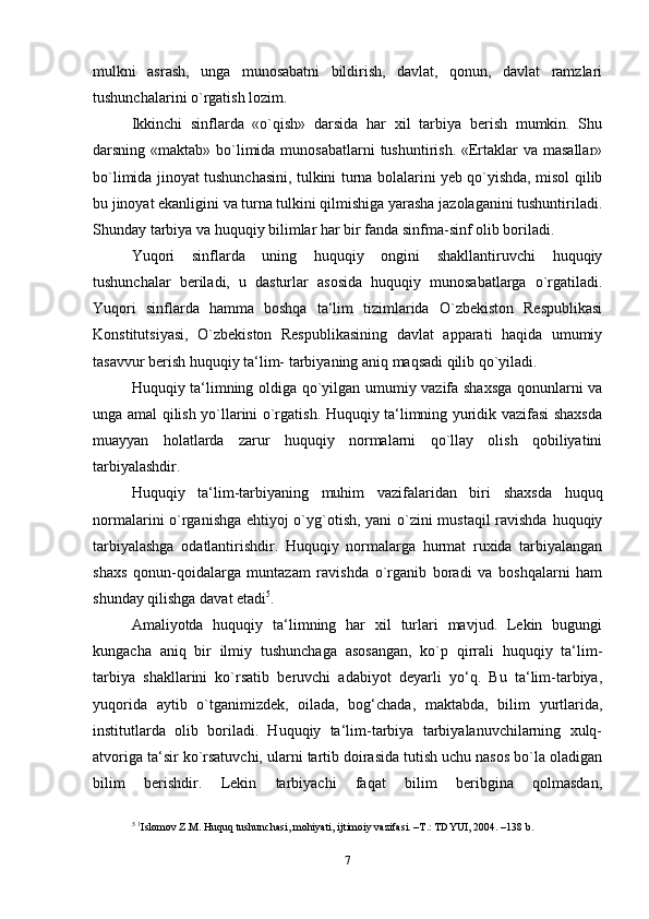 mulkni   asrash,   unga   munosabatni   bildirish,   davlat,   qonun,   davlat   ramzlari
tushunchalarini o`rgatish lozim.
Ikkinchi   sinflarda   «o`qish»   darsida   har   xil   tarbiya   berish   mumkin.   Shu
darsning «maktab» bo`limida munosabatlarni  tushuntirish. «Ertaklar  va masallar»
bo`limida jinoyat tushunchasini, tulkini turna bolalarini yeb qo`yishda, misol qilib
bu jinoyat ekanligini va turna tulkini qilmishiga yarasha jazolaganini tushuntiriladi.
Shunday tarbiya va huquqiy bilimlar har bir fanda sinfma-sinf olib boriladi.
Yuqori   sinflarda   uning   huquqiy   ongini   shakllantiruvchi   huquqiy
tushunchalar   beriladi,   u   dasturlar   asosida   huquqiy   munosabatlarga   o`rgatiladi.
Yuqori   sinflarda   hamma   boshqa   ta‘lim   tizimlarida   O`zbekiston   Respublikasi
Konstitutsiyasi,   O`zbekiston   Respublikasining   davlat   apparati   haqida   umumiy
tasavvur berish huquqiy ta‘lim- tarbiyaning aniq maqsadi qilib qo`yiladi.
Huquqiy ta‘limning oldiga qo`yilgan umumiy vazifa shaxsga qonunlarni va
unga amal qilish yo`llarini o`rgatish. Huquqiy ta‘limning yuridik vazifasi shaxsda
muayyan   holatlarda   zarur   huquqiy   normalarni   qo`llay   olish   qobiliyatini
tarbiyalashdir.
Huquqiy   ta‘lim-tarbiyaning   muhim   vazifalaridan   biri   shaxsda   huquq
normalarini o`rganishga ehtiyoj o`yg`otish, yani o`zini mustaqil ravishda huquqiy
tarbiyalashga   odatlantirishdir.   Huquqiy   normalarga   hurmat   ruxida   tarbiyalangan
shaxs   qonun-qoidalarga   muntazam   ravishda   o`rganib   boradi   va   boshqalarni   ham
shunday qilishga davat   etadi 5
.
Amaliyotda   huquqiy   ta‘limning   har   xil   turlari   mavjud.   Lekin   bugungi
kungacha   aniq   bir   ilmiy   tushunchaga   asosangan,   ko`p   qirrali   huquqiy   ta‘lim-
tarbiya   shakllarini   ko`rsatib   beruvchi   adabiyot   deyarli   yo‘q.   Bu   ta‘lim-tarbiya,
yuqorida   aytib   o`tganimizdek,   oilada,   bog‘chada,   maktabda,   bilim   yurtlarida,
institutlarda   olib   boriladi.   Huquqiy   ta‘lim-tarbiya   tarbiyalanuvchilarning   xulq-
atvoriga ta‘sir ko`rsatuvchi, ularni tartib doirasida tutish uchu nasos bo`la oladigan
bilim   berishdir.   Lekin   tarbiyachi   faqat   bilim   beribgina   qolmasdan,
5
  1
Islomov Z.M. Huquq tushunchasi, mohiyati, ijtimoiy vazifasi. –T.: TDYUI, 2004. –138 b .
7 