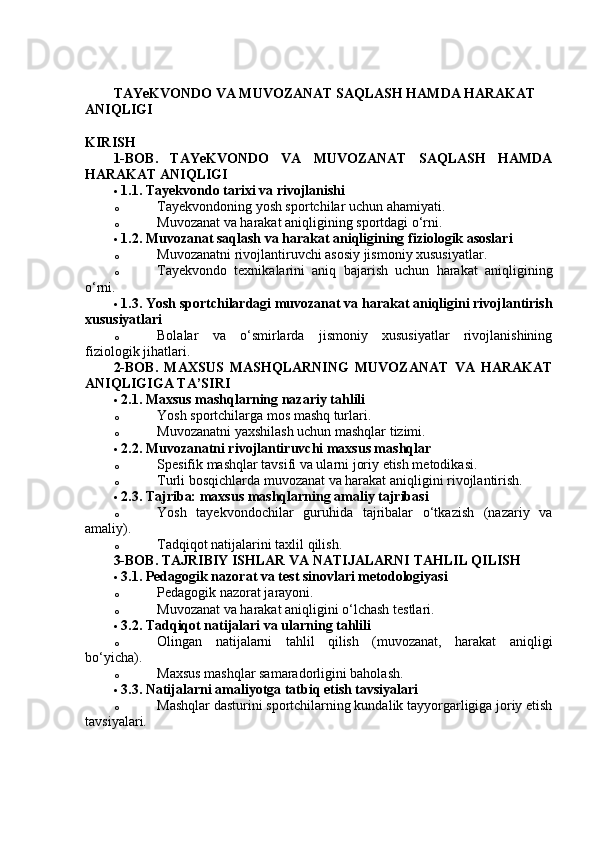 TAYeKVONDO VA MUVOZANAT SAQLASH HAMDA HARAKAT 
ANIQLIGI 
KIRISH
1-BOB.   TAYeKVONDO   VA   MUVOZANAT   SAQLASH   HAMDA
HARAKAT ANIQLIGI
 1.1. Tayekvondo tarixi va rivojlanishi  
o Tayekvondoning yosh sportchilar uchun ahamiyati.
o Muvozanat va harakat aniqligining sportdagi o‘rni.
 1.2. Muvozanat saqlash va harakat aniqligining fiziologik asoslari  
o Muvozanatni rivojlantiruvchi asosiy jismoniy xususiyatlar.
o Tayekvondo   texnikalarini   aniq   bajarish   uchun   harakat   aniqligining
o‘rni.
 1.3. Yosh sportchilardagi muvozanat va harakat aniqligini rivojlantirish
xususiyatlari  
o Bolalar   va   o‘smirlarda   jismoniy   xususiyatlar   rivojlanishining
fiziologik jihatlari.
2-BOB.   MAXSUS   MASHQLARNING   MUVOZANAT   VA   HARAKAT
ANIQLIGIGA TA’SIRI
 2.1. Maxsus mashqlarning nazariy tahlili  
o Yosh sportchilarga mos mashq turlari.
o Muvozanatni yaxshilash uchun mashqlar tizimi.
 2.2. Muvozanatni rivojlantiruvchi maxsus mashqlar  
o Spesifik mashqlar tavsifi va ularni joriy etish metodikasi.
o Turli bosqichlarda muvozanat va harakat aniqligini rivojlantirish.
 2.3. Tajriba: maxsus mashqlarning amaliy tajribasi  
o Yosh   tayekvondochilar   guruhida   tajribalar   o‘tkazish   (nazariy   va
amaliy).
o Tadqiqot natijalarini taxlil qilish.
3-BOB. TAJRIBIY ISHLAR VA NATIJALARNI TAHLIL QILISH
 3.1. Pedagogik nazorat va test sinovlari metodologiyasi  
o Pedagogik nazorat jarayoni.
o Muvozanat va harakat aniqligini o‘lchash testlari.
 3.2. Tadqiqot natijalari va ularning tahlili  
o Olingan   natijalarni   tahlil   qilish   (muvozanat,   harakat   aniqligi
bo‘yicha).
o Maxsus mashqlar samaradorligini baholash.
 3.3. Natijalarni amaliyotga tatbiq etish tavsiyalari  
o Mashqlar dasturini sportchilarning kundalik tayyorgarligiga joriy etish
tavsiyalari. 