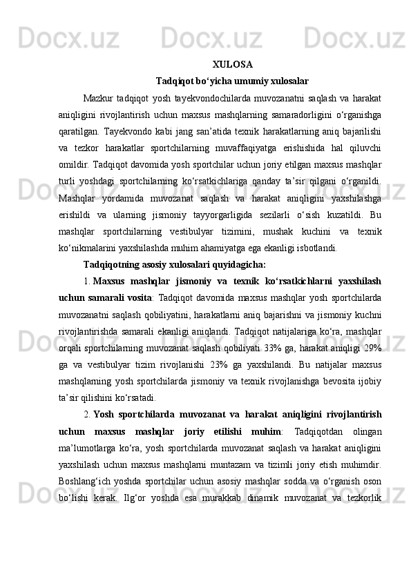 XULOSA
Tadqiqot bo‘yicha umumiy xulosalar
Mazkur   tadqiqot   yosh   tayekvondochilarda   muvozanatni   saqlash   va   harakat
aniqligini   rivojlantirish   uchun   maxsus   mashqlarning   samaradorligini   o‘rganishga
qaratilgan.   Tayekvondo   kabi   jang   san’atida   texnik   harakatlarning   aniq   bajarilishi
va   tezkor   harakatlar   sportchilarning   muvaffaqiyatga   erishishida   hal   qiluvchi
omildir. Tadqiqot davomida yosh sportchilar uchun joriy etilgan maxsus mashqlar
turli   yoshdagi   sportchilarning   ko‘rsatkichlariga   qanday   ta’sir   qilgani   o‘rganildi.
Mashqlar   yordamida   muvozanat   saqlash   va   harakat   aniqligini   yaxshilashga
erishildi   va   ularning   jismoniy   tayyorgarligida   sezilarli   o‘sish   kuzatildi.   Bu
mashqlar   sportchilarning   vestibulyar   tizimini,   mushak   kuchini   va   texnik
ko‘nikmalarini yaxshilashda muhim ahamiyatga ega ekanligi isbotlandi.
Tadqiqotning asosiy xulosalari quyidagicha:
1. Maxsus   mashqlar   jismoniy   va   texnik   ko‘rsatkichlarni   yaxshilash
uchun   samarali   vosita :   Tadqiqot   davomida   maxsus   mashqlar   yosh   sportchilarda
muvozanatni   saqlash  qobiliyatini, harakatlarni   aniq bajarishni   va jismoniy  kuchni
rivojlantirishda   samarali   ekanligi   aniqlandi.   Tadqiqot   natijalariga   ko‘ra,   mashqlar
orqali sportchilarning muvozanat saqlash qobiliyati 33% ga, harakat aniqligi 29%
ga   va   vestibulyar   tizim   rivojlanishi   23%   ga   yaxshilandi.   Bu   natijalar   maxsus
mashqlarning   yosh   sportchilarda   jismoniy   va   texnik   rivojlanishga   bevosita   ijobiy
ta’sir qilishini ko‘rsatadi.
2. Yosh   sportchilarda   muvozanat   va   harakat   aniqligini   rivojlantirish
uchun   maxsus   mashqlar   joriy   etilishi   muhim :   Tadqiqotdan   olingan
ma’lumotlarga   ko‘ra,   yosh   sportchilarda   muvozanat   saqlash   va   harakat   aniqligini
yaxshilash   uchun   maxsus   mashqlarni   muntazam   va   tizimli   joriy   etish   muhimdir.
Boshlang‘ich   yoshda   sportchilar   uchun   asosiy   mashqlar   sodda   va   o‘rganish   oson
bo‘lishi   kerak.   Ilg‘or   yoshda   esa   murakkab   dinamik   muvozanat   va   tezkorlik 