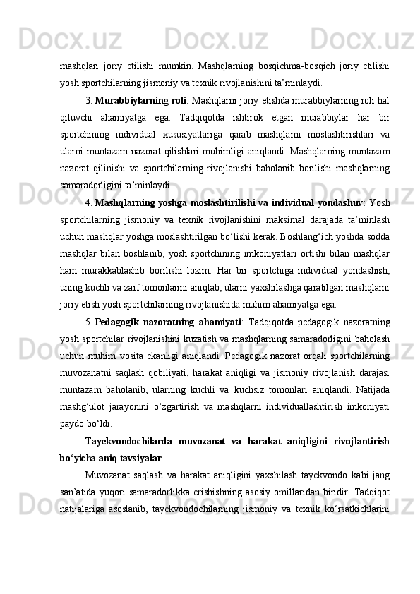 mashqlari   joriy   etilishi   mumkin.   Mashqlarning   bosqichma-bosqich   joriy   etilishi
yosh sportchilarning jismoniy va texnik rivojlanishini ta’minlaydi.
3. Murabbiylarning roli : Mashqlarni joriy etishda murabbiylarning roli hal
qiluvchi   ahamiyatga   ega.   Tadqiqotda   ishtirok   etgan   murabbiylar   har   bir
sportchining   individual   xususiyatlariga   qarab   mashqlarni   moslashtirishlari   va
ularni   muntazam   nazorat   qilishlari   muhimligi   aniqlandi.   Mashqlarning   muntazam
nazorat   qilinishi   va   sportchilarning   rivojlanishi   baholanib   borilishi   mashqlarning
samaradorligini ta’minlaydi.
4. Mashqlarning yoshga moslashtirilishi va individual yondashuv : Yosh
sportchilarning   jismoniy   va   texnik   rivojlanishini   maksimal   darajada   ta’minlash
uchun mashqlar yoshga moslashtirilgan bo‘lishi kerak. Boshlang‘ich yoshda sodda
mashqlar   bilan   boshlanib,   yosh   sportchining   imkoniyatlari   ortishi   bilan   mashqlar
ham   murakkablashib   borilishi   lozim.   Har   bir   sportchiga   individual   yondashish,
uning kuchli va zaif tomonlarini aniqlab, ularni yaxshilashga qaratilgan mashqlarni
joriy etish yosh sportchilarning rivojlanishida muhim ahamiyatga ega.
5. Pedagogik   nazoratning   ahamiyati :   Tadqiqotda   pedagogik   nazoratning
yosh sportchilar rivojlanishini  kuzatish va mashqlarning samaradorligini baholash
uchun   muhim   vosita   ekanligi   aniqlandi.   Pedagogik   nazorat   orqali   sportchilarning
muvozanatni   saqlash   qobiliyati,   harakat   aniqligi   va   jismoniy   rivojlanish   darajasi
muntazam   baholanib,   ularning   kuchli   va   kuchsiz   tomonlari   aniqlandi.   Natijada
mashg‘ulot   jarayonini   o‘zgartirish   va   mashqlarni   individuallashtirish   imkoniyati
paydo bo‘ldi.
Tayekvondochilarda   muvozanat   va   harakat   aniqligini   rivojlantirish
bo‘yicha aniq tavsiyalar
Muvozanat   saqlash   va   harakat   aniqligini   yaxshilash   tayekvondo   kabi   jang
san’atida   yuqori   samaradorlikka   erishishning   asosiy   omillaridan   biridir.   Tadqiqot
natijalariga   asoslanib,   tayekvondochilarning   jismoniy   va   texnik   ko‘rsatkichlarini 