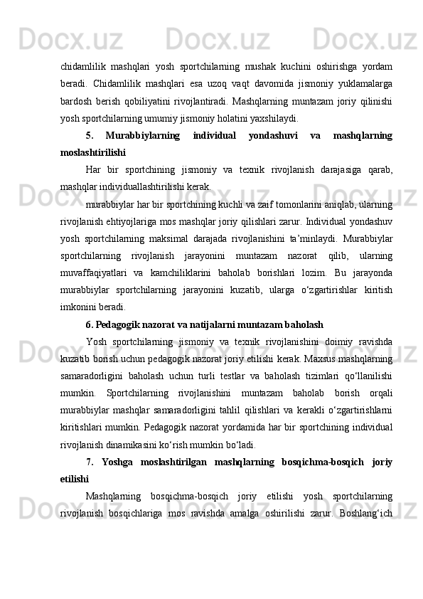 chidamlilik   mashqlari   yosh   sportchilarning   mushak   kuchini   oshirishga   yordam
beradi.   Chidamlilik   mashqlari   esa   uzoq   vaqt   davomida   jismoniy   yuklamalarga
bardosh   berish   qobiliyatini   rivojlantiradi.   Mashqlarning   muntazam   joriy   qilinishi
yosh sportchilarning umumiy jismoniy holatini yaxshilaydi.
5.   Murabbiylarning   individual   yondashuvi   va   mashqlarning
moslashtirilishi
Har   bir   sportchining   jismoniy   va   texnik   rivojlanish   darajasiga   qarab,
mashqlar individuallashtirilishi kerak.
murabbiylar har bir sportchining kuchli va zaif tomonlarini aniqlab, ularning
rivojlanish ehtiyojlariga mos mashqlar joriy qilishlari zarur. Individual yondashuv
yosh   sportchilarning   maksimal   darajada   rivojlanishini   ta’minlaydi.   Murabbiylar
sportchilarning   rivojlanish   jarayonini   muntazam   nazorat   qilib,   ularning
muvaffaqiyatlari   va   kamchiliklarini   baholab   borishlari   lozim.   Bu   jarayonda
murabbiylar   sportchilarning   jarayonini   kuzatib,   ularga   o‘zgartirishlar   kiritish
imkonini beradi.
6. Pedagogik nazorat va natijalarni muntazam baholash
Yosh   sportchilarning   jismoniy   va   texnik   rivojlanishini   doimiy   ravishda
kuzatib borish uchun pedagogik nazorat joriy etilishi kerak. Maxsus mashqlarning
samaradorligini   baholash   uchun   turli   testlar   va   baholash   tizimlari   qo‘llanilishi
mumkin.   Sportchilarning   rivojlanishini   muntazam   baholab   borish   orqali
murabbiylar   mashqlar   samaradorligini   tahlil   qilishlari   va   kerakli   o‘zgartirishlarni
kiritishlari  mumkin. Pedagogik nazorat  yordamida har bir sportchining individual
rivojlanish dinamikasini ko‘rish mumkin bo‘ladi.
7.   Yoshga   moslashtirilgan   mashqlarning   bosqichma-bosqich   joriy
etilishi
Mashqlarning   bosqichma-bosqich   joriy   etilishi   yosh   sportchilarning
rivojlanish   bosqichlariga   mos   ravishda   amalga   oshirilishi   zarur.   Boshlang‘ich 