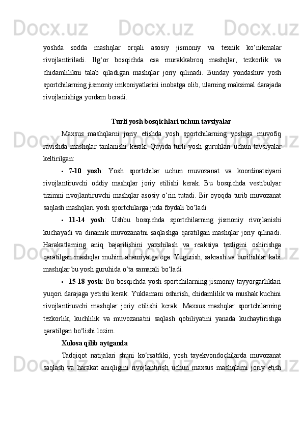 yoshda   sodda   mashqlar   orqali   asosiy   jismoniy   va   texnik   ko‘nikmalar
rivojlantiriladi.   Ilg‘or   bosqichda   esa   murakkabroq   mashqlar,   tezkorlik   va
chidamlilikni   talab   qiladigan   mashqlar   joriy   qilinadi.   Bunday   yondashuv   yosh
sportchilarning jismoniy imkoniyatlarini inobatga olib, ularning maksimal darajada
rivojlanishiga yordam beradi.
Turli yosh bosqichlari uchun tavsiyalar
Maxsus   mashqlarni   joriy   etishda   yosh   sportchilarning   yoshiga   muvofiq
ravishda   mashqlar   tanlanishi   kerak.   Quyida   turli   yosh   guruhlari   uchun   tavsiyalar
keltirilgan:
 7-10   yosh :   Yosh   sportchilar   uchun   muvozanat   va   koordinatsiyani
rivojlantiruvchi   oddiy   mashqlar   joriy   etilishi   kerak.   Bu   bosqichda   vestibulyar
tizimni   rivojlantiruvchi   mashqlar   asosiy   o‘rin  tutadi.  Bir   oyoqda  turib  muvozanat
saqlash mashqlari yosh sportchilarga juda foydali bo‘ladi.
 11-14   yosh :   Ushbu   bosqichda   sportchilarning   jismoniy   rivojlanishi
kuchayadi   va   dinamik   muvozanatni   saqlashga   qaratilgan   mashqlar   joriy   qilinadi.
Harakatlarning   aniq   bajarilishini   yaxshilash   va   reaksiya   tezligini   oshirishga
qaratilgan mashqlar muhim ahamiyatga ega. Yugurish, sakrash va burilishlar kabi
mashqlar bu yosh guruhida o‘ta samarali bo‘ladi.
 15-18 yosh : Bu bosqichda yosh sportchilarning jismoniy tayyorgarliklari
yuqori darajaga yetishi kerak. Yuklamani oshirish, chidamlilik va mushak kuchini
rivojlantiruvchi   mashqlar   joriy   etilishi   kerak.   Maxsus   mashqlar   sportchilarning
tezkorlik,   kuchlilik   va   muvozanatni   saqlash   qobiliyatini   yanada   kuchaytirishga
qaratilgan bo‘lishi lozim.
Xulosa qilib aytganda
Tadqiqot   natijalari   shuni   ko‘rsatdiki,   yosh   tayekvondochilarda   muvozanat
saqlash   va   harakat   aniqligini   rivojlantirish   uchun   maxsus   mashqlarni   joriy   etish 