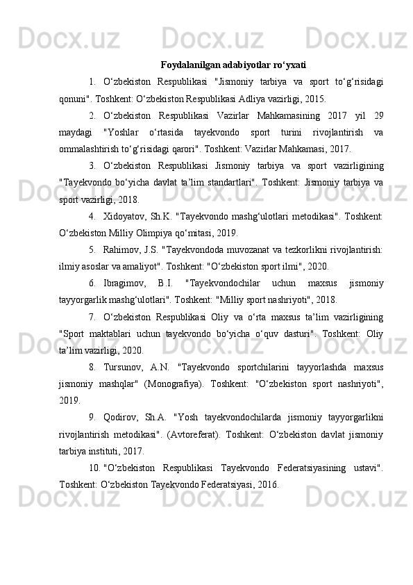 Foydalanilgan adabiyotlar ro‘yxati
1. O‘zbekiston   Respublikasi   "Jismoniy   tarbiya   va   sport   to‘g‘risidagi
qonuni". Toshkent: O‘zbekiston Respublikasi Adliya vazirligi, 2015.
2. O‘zbekiston   Respublikasi   Vazirlar   Mahkamasining   2017   yil   29
maydagi   "Yoshlar   o‘rtasida   tayekvondo   sport   turini   rivojlantirish   va
ommalashtirish to‘g‘risidagi qarori". Toshkent: Vazirlar Mahkamasi, 2017.
3. O‘zbekiston   Respublikasi   Jismoniy   tarbiya   va   sport   vazirligining
"Tayekvondo   bo‘yicha   davlat   ta’lim   standartlari".   Toshkent:   Jismoniy   tarbiya   va
sport vazirligi, 2018.
4. Xidoyatov,  Sh.K.   "Tayekvondo   mashg‘ulotlari   metodikasi".   Toshkent:
O‘zbekiston Milliy Olimpiya qo‘mitasi, 2019.
5. Rahimov, J.S. "Tayekvondoda muvozanat va tezkorlikni rivojlantirish:
ilmiy asoslar va amaliyot". Toshkent: "O‘zbekiston sport ilmi", 2020.
6. Ibragimov,   B.I.   "Tayekvondochilar   uchun   maxsus   jismoniy
tayyorgarlik mashg‘ulotlari". Toshkent: "Milliy sport nashriyoti", 2018.
7. O‘zbekiston   Respublikasi   Oliy   va   o‘rta   maxsus   ta’lim   vazirligining
"Sport   maktablari   uchun   tayekvondo   bo‘yicha   o‘quv   dasturi".   Toshkent:   Oliy
ta’lim vazirligi, 2020.
8. Tursunov,   A.N.   "Tayekvondo   sportchilarini   tayyorlashda   maxsus
jismoniy   mashqlar"   (Monografiya).   Toshkent:   "O‘zbekiston   sport   nashriyoti",
2019.
9. Qodirov,   Sh.A.   "Yosh   tayekvondochilarda   jismoniy   tayyorgarlikni
rivojlantirish   metodikasi".   (Avtoreferat).   Toshkent:   O‘zbekiston   davlat   jismoniy
tarbiya instituti, 2017.
10. "O‘zbekiston   Respublikasi   Tayekvondo   Federatsiyasining   ustavi".
Toshkent: O‘zbekiston Tayekvondo Federatsiyasi, 2016. 