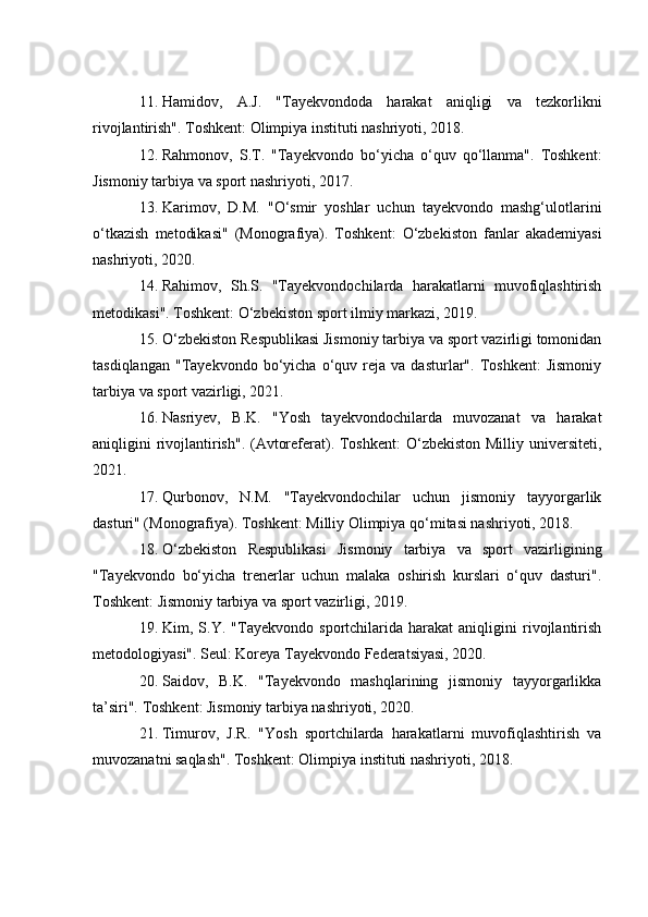 11. Hamidov,   A.J.   "Tayekvondoda   harakat   aniqligi   va   tezkorlikni
rivojlantirish". Toshkent: Olimpiya instituti nashriyoti, 2018.
12. Rahmonov,   S.T.   "Tayekvondo   bo‘yicha   o‘quv   qo‘llanma".   Toshkent:
Jismoniy tarbiya va sport nashriyoti, 2017.
13. Karimov,   D.M.   "O‘smir   yoshlar   uchun   tayekvondo   mashg‘ulotlarini
o‘tkazish   metodikasi"   (Monografiya).   Toshkent:   O‘zbekiston   fanlar   akademiyasi
nashriyoti, 2020.
14. Rahimov,   Sh.S.   "Tayekvondochilarda   harakatlarni   muvofiqlashtirish
metodikasi". Toshkent: O‘zbekiston sport ilmiy markazi, 2019.
15. O‘zbekiston Respublikasi Jismoniy tarbiya va sport vazirligi tomonidan
tasdiqlangan   "Tayekvondo   bo‘yicha   o‘quv   reja  va   dasturlar".  Toshkent:   Jismoniy
tarbiya va sport vazirligi, 2021.
16. Nasriyev,   B.K.   "Yosh   tayekvondochilarda   muvozanat   va   harakat
aniqligini rivojlantirish". (Avtoreferat). Toshkent:  O‘zbekiston Milliy universiteti,
2021.
17. Qurbonov,   N.M.   "Tayekvondochilar   uchun   jismoniy   tayyorgarlik
dasturi" (Monografiya). Toshkent: Milliy Olimpiya qo‘mitasi nashriyoti, 2018.
18. O‘zbekiston   Respublikasi   Jismoniy   tarbiya   va   sport   vazirligining
"Tayekvondo   bo‘yicha   trenerlar   uchun   malaka   oshirish   kurslari   o‘quv   dasturi".
Toshkent: Jismoniy tarbiya va sport vazirligi, 2019.
19. Kim,   S.Y.   "Tayekvondo   sportchilarida   harakat   aniqligini   rivojlantirish
metodologiyasi". Seul: Koreya Tayekvondo Federatsiyasi, 2020.
20. Saidov,   B.K.   "Tayekvondo   mashqlarining   jismoniy   tayyorgarlikka
ta’siri". Toshkent: Jismoniy tarbiya nashriyoti, 2020.
21. Timurov,   J.R.   "Yosh   sportchilarda   harakatlarni   muvofiqlashtirish   va
muvozanatni saqlash". Toshkent: Olimpiya instituti nashriyoti, 2018. 