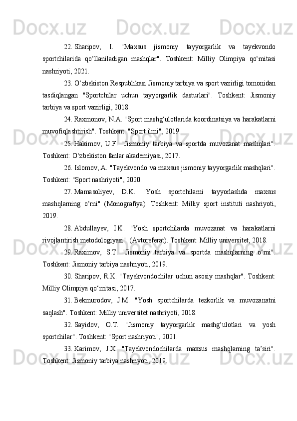 22. Sharipov,   I.   "Maxsus   jismoniy   tayyorgarlik   va   tayekvondo
sportchilarida   qo‘llaniladigan   mashqlar".   Toshkent:   Milliy   Olimpiya   qo‘mitasi
nashriyoti, 2021.
23. O‘zbekiston Respublikasi Jismoniy tarbiya va sport vazirligi tomonidan
tasdiqlangan   "Sportchilar   uchun   tayyorgarlik   dasturlari".   Toshkent:   Jismoniy
tarbiya va sport vazirligi, 2018.
24. Raxmonov, N.A. "Sport mashg‘ulotlarida koordinatsiya va harakatlarni
muvofiqlashtirish". Toshkent: "Sport ilmi", 2019.
25. Hakimov,   U.F.   "Jismoniy   tarbiya   va   sportda   muvozanat   mashqlari".
Toshkent: O‘zbekiston fanlar akademiyasi, 2017.
26. Islomov, A. "Tayekvondo va maxsus jismoniy tayyorgarlik mashqlari".
Toshkent: "Sport nashriyoti", 2020.
27. Mamasoliyev,   D.K.   "Yosh   sportchilarni   tayyorlashda   maxsus
mashqlarning   o‘rni"   (Monografiya).   Toshkent:   Milliy   sport   instituti   nashriyoti,
2019.
28. Abdullayev,   I.K.   "Yosh   sportchilarda   muvozanat   va   harakatlarni
rivojlantirish metodologiyasi". (Avtoreferat). Toshkent: Milliy universitet, 2018.
29. Raximov,   S.T.   "Jismoniy   tarbiya   va   sportda   mashqlarning   o‘rni".
Toshkent: Jismoniy tarbiya nashriyoti, 2019.
30. Sharipov,  R.K.   "Tayekvondochilar   uchun  asosiy   mashqlar".  Toshkent:
Milliy Olimpiya qo‘mitasi, 2017.
31. Bekmurodov,   J.M.   "Yosh   sportchilarda   tezkorlik   va   muvozanatni
saqlash". Toshkent: Milliy universitet nashriyoti, 2018.
32. Sayidov,   O.T.   "Jismoniy   tayyorgarlik   mashg‘ulotlari   va   yosh
sportchilar". Toshkent: "Sport nashriyoti", 2021.
33. Karimov,   J.X.   "Tayekvondochilarda   maxsus   mashqlarning   ta’siri".
Toshkent: Jismoniy tarbiya nashriyoti, 2019. 