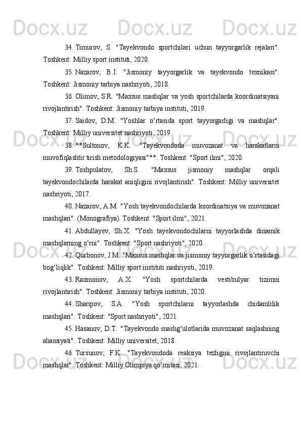 34. Timurov,   S.   "Tayekvondo   sportchilari   uchun   tayyorgarlik   rejalari".
Toshkent: Milliy sport instituti, 2020.
35. Nazarov,   B.I.   "Jismoniy   tayyorgarlik   va   tayekvondo   texnikasi".
Toshkent: Jismoniy tarbiya nashriyoti, 2018.
36. Olimov, S.R. "Maxsus  mashqlar va yosh sportchilarda koordinatsiyani
rivojlantirish". Toshkent: Jismoniy tarbiya instituti, 2019.
37. Saidov,   D.M.   "Yoshlar   o‘rtasida   sport   tayyorgarligi   va   mashqlar".
Toshkent: Milliy universitet nashriyoti, 2019.
38. **Sultonov,   K.K.   "Tayekvondoda   muvozanat   va   harakatlarni
muvofiqlashtir   tirish metodologiyasi"**. Toshkent: "Sport ilmi", 2020.
39. Toshpulatov,   Sh.S.   "Maxsus   jismoniy   mashqlar   orqali
tayekvondochilarda   harakat   aniqligini   rivojlantirish".   Toshkent:   Milliy   universitet
nashriyoti, 2017.
40. Nazarov, A.M. "Yosh tayekvondochilarda koordinatsiya va muvozanat
mashqlari". (Monografiya). Toshkent: "Sport ilmi", 2021.
41. Abdullayev,   Sh.X.   "Yosh   tayekvondochilarni   tayyorlashda   dinamik
mashqlarning o‘rni". Toshkent: "Sport nashriyoti", 2020.
42. Qurbonov, J.M. "Maxsus mashqlar va jismoniy tayyorgarlik o‘rtasidagi
bog‘liqlik". Toshkent: Milliy sport instituti nashriyoti, 2019.
43. Raxmonov,   A.X.   "Yosh   sportchilarda   vestibulyar   tizimni
rivojlantirish". Toshkent: Jismoniy tarbiya instituti, 2020.
44. Sharipov,   S.A.   "Yosh   sportchilarni   tayyorlashda   chidamlilik
mashqlari". Toshkent: "Sport nashriyoti", 2021.
45. Hasanov,   D.T.   "Tayekvondo   mashg‘ulotlarida   muvozanat   saqlashning
ahamiyati". Toshkent: Milliy universitet, 2018.
46. Tursunov,   F.K.   "Tayekvondoda   reaksiya   tezligini   rivojlantiruvchi
mashqlar". Toshkent: Milliy Olimpiya qo‘mitasi, 2021. 