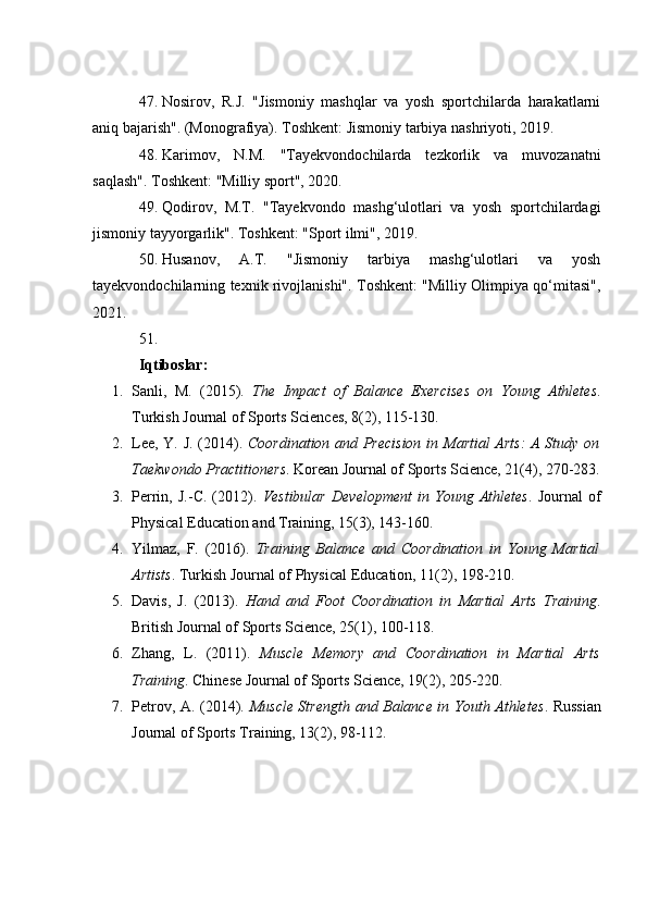 47. Nosirov,   R.J.   "Jismoniy   mashqlar   va   yosh   sportchilarda   harakatlarni
aniq bajarish". (Monografiya). Toshkent: Jismoniy tarbiya nashriyoti, 2019.
48. Karimov,   N.M.   "Tayekvondochilarda   tezkorlik   va   muvozanatni
saqlash". Toshkent: "Milliy sport", 2020.
49. Qodirov,   M.T.   "Tayekvondo   mashg‘ulotlari   va   yosh   sportchilardagi
jismoniy tayyorgarlik". Toshkent: "Sport ilmi", 2019.
50. Husanov,   A.T.   "Jismoniy   tarbiya   mashg‘ulotlari   va   yosh
tayekvondochilarning texnik rivojlanishi". Toshkent: "Milliy Olimpiya qo‘mitasi",
2021.
51.
Iqtiboslar:
1. Sanli,   M.   (2015).   The   Impact   of   Balance   Exercises   on   Young   Athletes .
Turkish Journal of Sports Sciences, 8(2), 115-130.
2. Lee, Y. J. (2014).   Coordination and Precision in Martial Arts: A Study on
Taekwondo Practitioners .  Korean Journal of Sports Science, 21(4), 270-283.
3. Perrin,   J.-C.   (2012).   Vestibular   Development   in   Young   Athletes .   Journal   of
Physical Education and Training, 15(3), 143-160.
4. Yilmaz,   F.   (2016).   Training   Balance   and   Coordination   in   Young   Martial
Artists .  Turkish Journal of Physical Education, 11(2), 198-210.
5. Davis,   J.   (2013).   Hand   and   Foot   Coordination   in   Martial   Arts   Training .
British Journal of Sports Science, 25(1), 100-118.
6. Zhang,   L.   (2011).   Muscle   Memory   and   Coordination   in   Martial   Arts
Training .  Chinese Journal of Sports Science, 19(2), 205-220.
7. Petrov, A. (2014).   Muscle Strength and Balance in Youth Athletes .   Russian
Journal of Sports Training, 13(2), 98-112. 