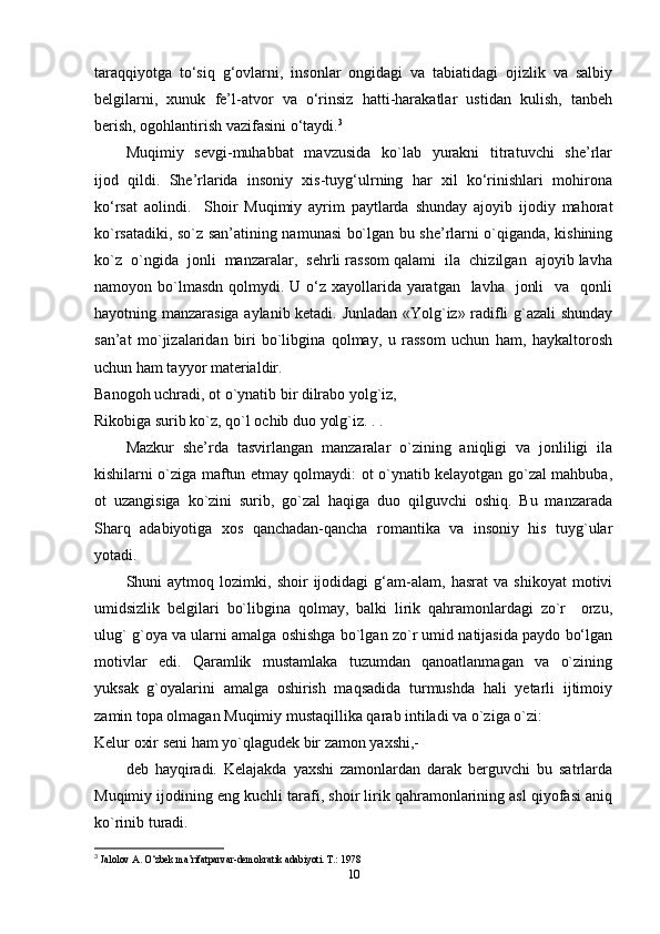 taraqqiyotga   to‘siq   g‘ovlarni,   insonlar   ongidagi   va   tabiatidagi   ojizlik   va   salbiy
belgilarni,  xunuk  fe’l-atvor  va  o‘rinsiz  hatti-harakatlar  ustidan  kulish,  tanbeh
berish, ogohlantirish vazifasini o‘taydi. 3
Muqimiy   sevgi-muhabbat    mavzusida    ko`lab   yurakni    titratuvchi    she’rlar
ijod  qildi.  She’rlarida  insoniy  xis-tuyg‘ulrning  har  xil  ko‘rinishlari  mohirona
ko‘rsat   aolindi.     Shoir   Muqimiy   ayrim   paytlarda   shunday   ajoyib   ijodiy   mahorat
ko`rsatadiki, so`z san’atining namunasi bo`lgan bu she’rlarni o`qiganda, kishining
ko`z  o`ngida  jonli  manzaralar,  sehrli rassom qalami  ila  chizilgan  ajoyib lavha
namoyon bo`lmasdn  qolmydi. U o‘z  xayollarida yaratgan   lavha    jonli    va    qonli
hayotning manzarasiga aylanib ketadi. Junladan «Yolg`iz» radifli g`azali shunday
san’at   mo`jizalaridan   biri   bo`libgina   qolmay,   u   rassom   uchun   ham,   haykaltorosh
uchun ham tayyor materialdir. 
Banogoh uchradi, ot o`ynatib bir dilrabo yolg`iz, 
Rikobiga surib ko`z, qo`l ochib duo yolg`iz. . . 
Mazkur   she’rda   tasvirlangan   manzaralar   o`zining   aniqligi   va   jonliligi   ila
kishilarni o`ziga maftun etmay qolmaydi: ot o`ynatib kelayotgan go`zal mahbuba,
ot   uzangisiga   ko`zini   surib,   go`zal   haqiga   duo   qilguvchi   oshiq.   Bu   manzarada
Sharq  adabiyotiga  xos  qanchadan-qancha  romantika  va  insoniy  his  tuyg`ular
yotadi. 
Shuni   aytmoq   lozimki,   shoir   ijodidagi   g‘am-alam,   hasrat   va   shikoyat   motivi
umidsizlik   belgilari   bo`libgina   qolmay,   balki   lirik   qahramonlardagi   zo`r     orzu,
ulug` g`oya va ularni amalga oshishga bo`lgan zo`r umid natijasida paydo bo‘lgan
motivlar     edi.     Qaramlik     mustamlaka     tuzumdan     qanoatlanmagan     va     o`zining
yuksak  g`oyalarini  amalga  oshirish  maqsadida  turmushda  hali  yetarli  ijtimoiy
zamin topa olmagan Muqimiy mustaqillika qarab intiladi va o`ziga o`zi: 
Kelur oxir seni ham yo`qlagudek bir zamon yaxshi,- 
deb   hayqiradi.   Kelajakda   yaxshi   zamonlardan   darak   berguvchi   bu   satrlarda
Muqimiy ijodining eng kuchli tarafi, shoir lirik qahramonlarining asl qiyofasi aniq
ko`rinib turadi. 
3
  Jalolov A. O‘zbek ma’rifatparvar-demokratik adabiyoti. T.: 1978   
10 