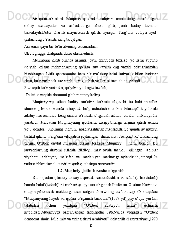 Bir   qator   o`rinlarda   Muqimiy   qadimdan   xalqimiz   mentalitetiga   xos   bo`lgan
milliy   xususiyatlar   va   urf-odatlarga   ishora   qilib,   jonli   badiiy   lavhalar
tasvirlaydi.Dutor  chertib  mayin-xonish  qilish,  ayniqsa,  Farg`ona  vodiysi  ayol-
qizlarining o‘rtasida keng tarqalgan: 
Asr emas qayu bir fe’lu atvoring, xususankim, 
Olib ilgingga chalganda dutor ohista-ohista. 
Mehmonni   kutib   olishda   hamma   joyni   chinnidek   tozalab,   yo`llarni   supurib
qo`yish, kelgan  mehmonlarning  qo‘liga  suv  quyish  eng  yaxshi  odatlarimizdan
hisoblangan.   Lirik   qahramonlar   ham   o‘z   ma’shuqalarini   intizorlik   bilan   kutishar
ekan, ko`z yoshidek suv sepib, uning kelish yo`llarini tozalab qo`yishadi: 
Suv sepib ko`z yoshidin, qo`ydim yo`lingiz tozalab, 
  To kelur vaqtida domonni g`ubor etmay keling. 
Muqimiyning   ulkan   badiiy   san’atini   ko‘rsata   olguvchi   bu   kabi   misollar
shoirning   lirik   merosida   nihoyatda   ko`p   uchratish   mumkin.   Mustaqillik   yillarida
adabiy   merosimizni   keng   omma   o‘rtasida   o‘rganish   uchun     barcha     imkoniyatlar
yaratildi.  Jumladan  Muqimiyning  ijodlarini  xorijiy tillarga  tarjima  qilish  uchun
yo‘l  ochildi.  Shoirning  nomini  abadiylashtirish maqsadida Qo‘qonda uy muzeyi
tashkil qilindi. Farg‘ona viloyatida joylashgan  shaharcha, Toshkent ko‘chalarining
biriga,   O‘zbek   davlat   musiqali   drama   teatriga   Muqimiy       nomi   berildi.   Bu
jarayonlarning   davomi   sifatida   2020-yil   may   oyida   tashkil     qilingan     adiblar
xiyoboni     adabiyot,     ma’rifat     va     madaniyat     markaziga   aylantirilib,   undagi   24
nafar adiblar timsoli tasvirlanganligi tahsinga sazovordir.
1.2.   Muqimiy ijodini bevosita o‘rganish
Shoir   ijodini   ijtimoiy-tarixiy   aspektda,zamondoshlari   va   salaf   (o‘tmishdosh)
hamda halaf (izdosh)lari me’rosiga qiyosan o‘rganish.Professor G‘ulom Karimov-
muqimiyshunoslik   maktabiga   asos   solgan   olim.Uning   bu   boradagi   ilk   maqolasi
“Muqimiyning hayoti va ijodini o‘rganish tarixidan”(1957 yil) oliy o‘quv yurtlari
talabalari   uchun   yozilgan   “O‘zbek   adabiyoti   tarixi”   uchinchi
kitobidagi,Muqimiyga   bag‘shlangan   tadqiqotlar   1962-yilda   yoqlagan   “O‘zbek
democrat shoiri Muqimiy va uning davri adabiyoti” doktorlik dissertatsiyasi,1970
11 