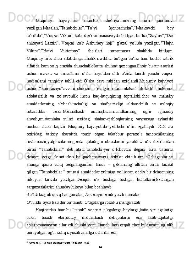 Muqimiy   hajviyalari   mumtoz   she’riyatimizning   turli   janrlarida
yozilgan.Masalan,”Tanobchilar”,”To‘yi   Iqonbachcha”,”Maskovchi   boy
ta’rifida”,”Voqeai Viktor” kabi she’rlar masnaviyda bitilgan bo‘lsa,”Saylov”,”Dar
shikoyati   Laxtin”,”Voqeai   ko‘r   Ashurboy   hoji”   g‘azal   yo‘lida   yozilgan. 5
”Hajvi
Viktor”,”Hajvi   Viktorboy”   she’rlari   muxammas   shaklida   bitilgan.
Muqimiy lirik shoir  sifatida  qanchalik mashhur  bo‘lgan bo‘lsa  ham  kuchli  satirik
sifatida ham  xalq  orasida  shunchalik   katta shuhrat   qozongan.Shoir  bu  tur   asarlari
uchun   mavzu   va   timsollarni   o‘sha   hayotdan   olib   o‘zida   tanish   yaxshi   voqea-
hodisalarni   tanqidiy   tahlil   etdi.O‘sha   davr   ruhidan   oziqlandi.Muqimiy   hajviyoti
uchun   “xom   ashyo”avvalo   chorizm   o‘rnatgan   mustamlakachilik   tartibi   hukmron
adolatsizlik   va   zo‘ravonlik   inson   haq-huquqining   toptalishi,chor   va   mahaliy
amaldorlarning   o‘zboshimchaligi   va   shafqatsizligi   aldamchilik   va   axloqiy
tubanliklar   berdi.Mehnatkash   omma,hunarmandkarning   og‘ir   iqtisodiy
ahvoli,mustamlaka   zulmi   ostidagi   shahar-qishloqlarning   vayronaga   aylanishi
nochor   shaxs   taqdiri   Muqimiy   hajviyotida   yetakchi   o‘rin   egallaydi.   XIX   asr
oxiridagi   tarixiy   sharoitda   tomir   otgan   takabbur   poraxo‘r   tanobchilarning
tovlamachi,yulg‘ichlarning   esda   qoladigan   obrazlarini   yaratdi.U   o‘z   she’rlaridan
birini   “Tanobchilar”   deb   atadi.Tanobchi-yer   o‘lchovchi   degani.   Erta   bahorda
dehqon   yerga   ekinni   ekib   bo‘lgach,maxsusu   kishilar   chiqib   uni   o‘lchaganlar   va
shunga   qarab   soliq   belgilangan.Bir   tanob   –   gektarning   oltidan   birini   tashkil
qilgan.”Tanobchilar ” satirasi amaldorlar zulmiga yo‘liqqan oddiy bir dehqonning
hikoyasi   tarzida   yozilgan.Dehqon   o‘z   boshiga   tushgan   kulfatlarni,kechirgan
sarguzashtlarini shunday hikoya bilan boshlaydi:
Bo‘ldi taajjub qiziq hangomalar, Arz etayin emdi yozib nomalar.
O‘n ikki oyda keladur bir tanob, O‘zgalarga roxat-u menga azob
Haqiqatdan   ham,bu   “tanob”   voqeasi   o‘zgalarga-boylarga,katta   yer   egalariga
roxat   baxsh   etar,oddiy   mehnatkash   dehqonlarni   esa   azob-uqubatga
solar,xonavayron qilar edi,chunki yerni “tanob”lash orqali chor hukumatining olib
borayotgan og‘ir soliq siyosati amalga oshirilar edi.
5
  Karimov G‘. O‘zbek adabiyoti tarixi. Toshkent. 1976.  
14 