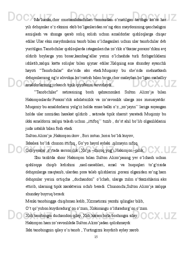 Ma’lumki,chor   mustamlakachilari   tomonidan   o‘rnatilgan   tartibga   ko‘ra   har
yili dehqonlar o‘z ekinini ekib bo‘lganlaridan so‘ng ekin maydonining qanchaligini
asniqlash   va   shunga   qarab   soliq   solish   uchun   amaldorlar   qishloqlarga   chiqar
edilar.Ular ekin maydonlarini tanob bilan o‘lchaganlari uchun ular tanobchilar deb
yuritilgan.Tanobchilar qishloqlarda istaganlaricha zo‘rlik o‘tkazar,poraxo‘rlikni avj
oldirib   boylarga   yon   bosar,kambag‘allar   yerini   o‘lchashda   turli   firibgarliklarni
ishlatib,xalqni   katta   soliqlar   bilan   qiynar   edilar.Xalqning   ana   shunday   ayanchli
hayoti   “Tanobchilar”   she’rida   aks   etadi.Muqimiy   bu   she’rida   mehnatkash
dehqonlarning og‘ir ahvolini ko‘rsatish bilan birga,chor malaylari bo‘lgan mahalliy
amaldorlarning jirkanch tipik qiyofasini tasvirlaydi.
”Tanobchilar”   satirasining   bosh   qahramonlari   Sulton   Alixo‘ja   bilan
Hakimjonlardir.Poraxo‘rlik   adolatsizlik   va   zo‘ravonlik   ularga   xos   xususiyatdir.
Muqimiy bu amaldorlarni yolg‘iz holda emas balki o‘z ,,xo‘jayin’’ lariga suyangan
holda   ular   nomidan   harakat   qildirib   ,   satirada   tipik   sharoit   yaratadi   Muqimiy   bu
ikki amaldorni xalqni talash uchun ,,ittifoq’’ tuzib , do‘st ahil bo‘lib olganliklarini
juda ustalik bilan fosh etadi:
Sulton Alixo‘ja ,Hakimjon ikov , Biri xotun ,birisi bo‘ldi kuyov,
Ikkalasi bo‘ldi chunon ittifoq , Go‘yo hayol aylaki ,qilmayin nifoq.
Osh yesalar ,o‘rtada sarson ilik , Xo‘ja –chiroq yog‘i,Hakimjon –pilik,
Shu   taxlitda   shoir   Hakimjon   bilan   Sulton   Alixo‘janing   yer   o‘lchash   uchun
qishloqqa   chiqib   kelishini   ,nasl-nasablari,   amal   va   huquqlari   to‘g‘risida
dehqonlarga maqtanib, ulardan pora talab qilishlarini ,porani olganidan so‘ng ham
dehqonlar   yerini   ortiqcha   ,,duchandon”   o‘lchab,   ularga   zulm   o‘tkazishlarini   aks
ettirib ,   ularning   tipik   xarakterini   ochib   beradi.   Chunonchi,Sulton   Alixo‘ja   xalqqa
shunday buyruq beradi:
Menki tanobingga chiqibman kelib, Xizmatimni yaxshi qilinglar bilib,
O‘t qo‘yubon kuydiradurg‘on o‘zum, Xokimingu o‘lduradurg‘on o‘zum.
Xoh tanobingni duchandon qilay, Xoh karam birla boshingni silay.
Hakimjon ham zo‘ravonlikda Sulton Alixo‘jadan qolishmaydi:
Ikki tanobingnin qilay o‘n tanob , Yurtingizni kuydirib aylay xarob.
15 