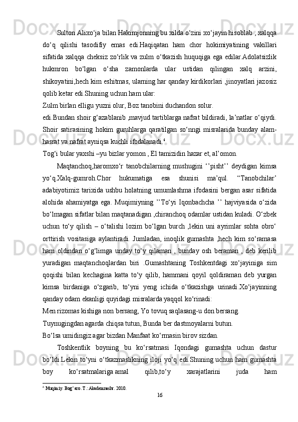 Sulton Alixo‘ja bilan Hakimjonning bu xilda o‘zini xo‘jayin hisoblab , xalqqa
do‘q   qilishi   tasodifiy   emas   edi.Haqiqatan   ham   chor   hokimiyatining   vakillari
sifatida xalqqa cheksiz zo‘rlik va zulm o‘tkazish huquqiga ega edilar.Adolatsizlik
hukmron   bo‘lgan   o‘sha   zamonlarda   ular   ustidan   qilingan   xalq   arzini,
shikoyatini,hech kim eshitmas, ularning har qanday kirdikorlari ,jinoyatlari jazosiz
qolib ketar edi.Shuning uchun ham ular:
Zulm birlan elligu yuzni olur, Boz tanobini duchandon solur.
edi.Bundan shoir g‘azablanib ,mavjud tartiblarga nafrat bildiradi, la’natlar o‘qiydi.
Shoir   satirasining   hokim   guruhlarga   qaratilgan   so‘nngi   misralarida   bunday   alam-
hasrat va nafrat ayniqsa kuchli ifodalanadi. 6
Tog‘i bular yaxshi –yu bizlar yomon , El tamizidin hazar et, al’omon.
Maqtanchoq,haromxo‘r   tanobchilarning   mushugini   ‘’pisht’’   deydigan   kimsa
yo‘q.Xalq-gumroh.Chor   hukumatiga   esa   shunisi   ma’qul.   “Tanobchilar’
adabiyotimiz tarixida  ushbu holatning umumlashma ifodasini  bergan asar  sifatida
alohida   ahamiyatga   ega.   Muqimiyning   ’’To‘yi   Iqonbachcha   ’’   hajviyasida   o‘zida
bo‘lmagan sifatlar bilan maqtanadigan ,chiranchoq odamlar ustidan kuladi. O‘zbek
uchun   to‘y   qilish   –   o‘talishi   lozim   bo‘lgan   burch   ,lekin   uni   ayrimlar   sohta   obro‘
orttirish   vositasiga   aylantiradi.   Jumladan,   inoqlik   gumashta   ,hech   kim   so‘ramasa
ham   oldindan   o‘g‘limga   unday   to‘y   qilaman   ,   bunday   osh   beraman   ,   deb   kerilib
yuradigan   maqtanchoqlardan   biri   .Gumashtaning   Toshkentdagi   xo‘jayiniga   sim
qoqishi   bilan   kechagina   katta   to‘y   qilib,   hammani   qoyil   qoldiraman   deb   yurgan
kimsa   birdaniga   o‘zgarib,   to‘yni   yeng   ichida   o‘tkazishga   urinadi.Xo‘jayinning
qanday odam ekanligi quyidagi misralarda yaqqol ko‘rinadi:
Men rizomas kishiga non bersang, Yo tovuq saqlasang-u don bersang.
Tuynugingdan agarda chiqsa tutun, Bunda ber dastmoyalarni butun.
Bo‘lsa umidingiz agar bizdan Manfaat ko‘rmasin birov sizdan.
Toshkentlik   boyning   bu   ko‘rsatmasi   Iqondagi   gumashta   uchun   dastur
bo‘ldi.Lekin  to‘yni  o‘tkazmaslikning  iloji  yo‘q  edi.Shuning  uchun   ham   gumashta
boy   ko‘rsatmalariga   amal   qilib ,to‘y   xarajatlarini   juda   ham
6
  Muqimiy. Bog‘ aro. T.: Akademnashr.  2010.  
16 