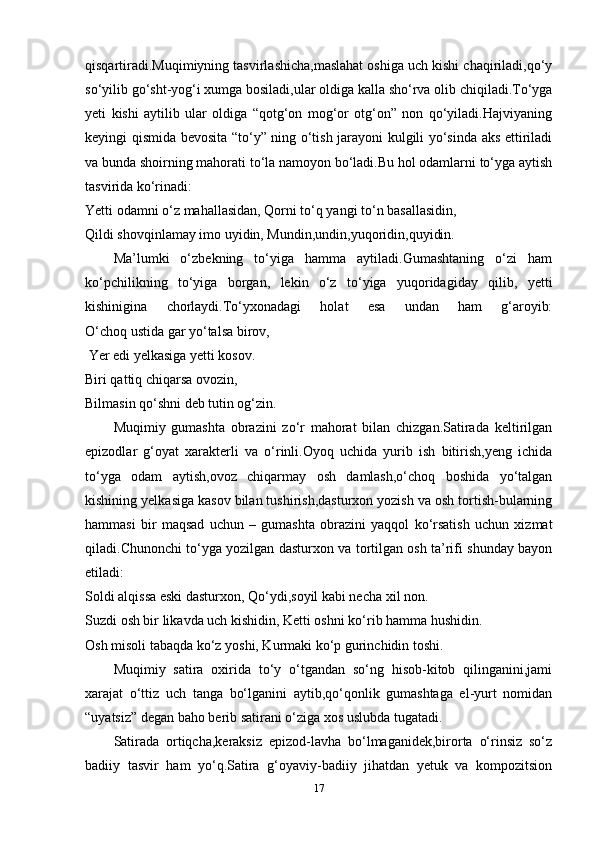 qisqartiradi.Muqimiyning tasvirlashicha,maslahat oshiga uch kishi chaqiriladi,qo‘y
so‘yilib go‘sht-yog‘i xumga bosiladi,ular oldiga kalla sho‘rva olib chiqiladi.To‘yga
yeti   kishi   aytilib   ular   oldiga   “qotg‘on   mog‘or   otg‘on”   non   qo‘yiladi.Hajviyaning
keyingi qismida bevosita “to‘y” ning o‘tish jarayoni kulgili yo‘sinda aks ettiriladi
va bunda shoirning mahorati to‘la namoyon bo‘ladi.Bu hol odamlarni to‘yga aytish
tasvirida ko‘rinadi:
Yetti odamni o‘z mahallasidan, Qorni to‘q yangi to‘n basallasidin,
Qildi shovqinlamay imo uyidin, Mundin,undin,yuqoridin,quyidin.
Ma’lumki   o‘zbekning   to‘yiga   hamma   aytiladi.Gumashtaning   o‘zi   ham
ko‘pchilikning   to‘yiga   borgan,   lekin   o‘z   to‘yiga   yuqoridagiday   qilib,   yetti
kishinigina   chorlaydi.To‘yxonadagi   holat   esa   undan   ham   g‘aroyib:
O‘choq ustida gar yo‘talsa birov,
  Yer edi yelkasiga yetti kosov.
Biri qattiq chiqarsa ovozin, 
Bilmasin qo‘shni deb tutin og‘zin.
Muqimiy   gumashta   obrazini   zo‘r   mahorat   bilan   chizgan.Satirada   keltirilgan
epizodlar   g‘oyat   xarakterli   va   o‘rinli.Oyoq   uchida   yurib   ish   bitirish,yeng   ichida
to‘yga   odam   aytish,ovoz   chiqarmay   osh   damlash,o‘choq   boshida   yo‘talgan
kishining yelkasiga kasov bilan tushirish,dasturxon yozish va osh tortish-bularning
hammasi   bir   maqsad   uchun   –   gumashta   obrazini   yaqqol   ko‘rsatish   uchun   xizmat
qiladi.Chunonchi to‘yga yozilgan dasturxon va tortilgan osh ta’rifi shunday bayon
etiladi:
Soldi alqissa eski dasturxon, Qo‘ydi,soyil kabi necha xil non.
Suzdi osh bir likavda uch kishidin, Ketti oshni ko‘rib hamma hushidin.
Osh misoli tabaqda ko‘z yoshi, Kurmaki ko‘p gurinchidin toshi.
Muqimiy   satira   oxirida   to‘y   o‘tgandan   so‘ng   hisob-kitob   qilinganini,jami
xarajat   o‘ttiz   uch   tanga   bo‘lganini   aytib,qo‘qonlik   gumashtaga   el-yurt   nomidan
“uyatsiz” degan baho berib satirani o‘ziga xos uslubda tugatadi.
Satirada   ortiqcha,keraksiz   epizod-lavha   bo‘lmaganidek,birorta   o‘rinsiz   so‘z
badiiy   tasvir   ham   yo‘q.Satira   g‘oyaviy-badiiy   jihatdan   yetuk   va   kompozitsion
17 