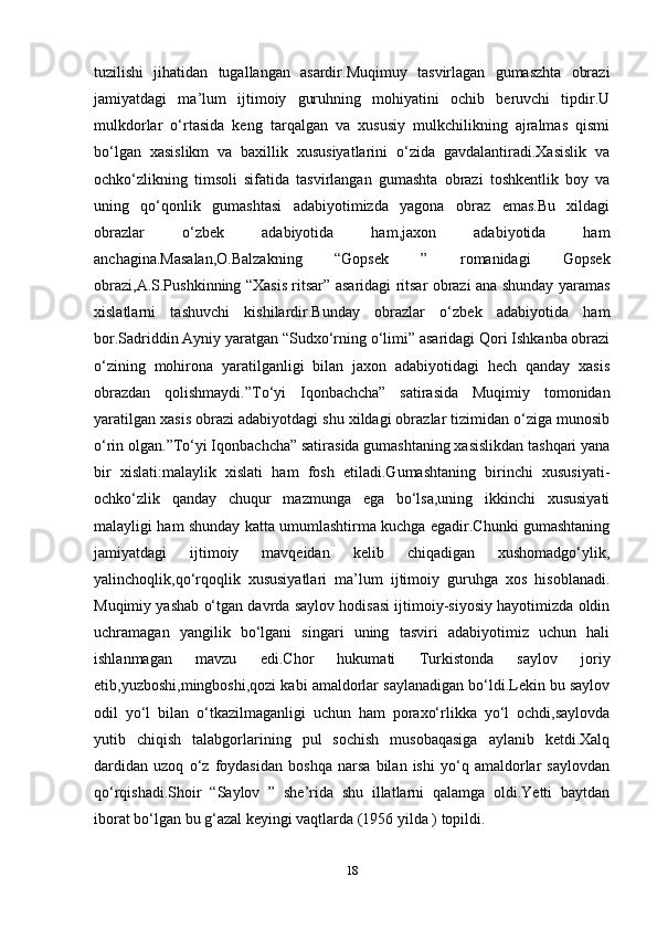 tuzilishi   jihatidan   tugallangan   asardir.Muqimuy   tasvirlagan   gumaszhta   obrazi
jamiyatdagi   ma’lum   ijtimoiy   guruhning   mohiyatini   ochib   beruvchi   tipdir.U
mulkdorlar   o‘rtasida   keng   tarqalgan   va   xususiy   mulkchilikning   ajralmas   qismi
bo‘lgan   xasislikm   va   baxillik   xususiyatlarini   o‘zida   gavdalantiradi.Xasislik   va
ochko‘zlikning   timsoli   sifatida   tasvirlangan   gumashta   obrazi   toshkentlik   boy   va
uning   qo‘qonlik   gumashtasi   adabiyotimizda   yagona   obraz   emas.Bu   xildagi
obrazlar   o‘zbek   adabiyotida   ham,jaxon   adabiyotida   ham
anchagina.Masalan,O.Balzakning   “Gopsek   ”   romanidagi   Gopsek
obrazi,A.S.Pushkinning “Xasis ritsar” asaridagi ritsar obrazi ana shunday yaramas
xislatlarni   tashuvchi   kishilardir.Bunday   obrazlar   o‘zbek   adabiyotida   ham
bor.Sadriddin Ayniy yaratgan “Sudxo‘rning o‘limi” asaridagi Qori Ishkanba obrazi
o‘zining   mohirona   yaratilganligi   bilan   jaxon   adabiyotidagi   hech   qanday   xasis
obrazdan   qolishmaydi.”To‘yi   Iqonbachcha”   satirasida   Muqimiy   tomonidan
yaratilgan xasis obrazi adabiyotdagi shu xildagi obrazlar tizimidan o‘ziga munosib
o‘rin olgan.”To‘yi Iqonbachcha” satirasida gumashtaning xasislikdan tashqari yana
bir   xislati:malaylik   xislati   ham   fosh   etiladi.Gumashtaning   birinchi   xususiyati-
ochko‘zlik   qanday   chuqur   mazmunga   ega   bo‘lsa,uning   ikkinchi   xususiyati
malayligi ham shunday katta umumlashtirma kuchga egadir.Chunki gumashtaning
jamiyatdagi   ijtimoiy   mavqeidan   kelib   chiqadigan   xushomadgo‘ylik,
yalinchoqlik,qo‘rqoqlik   xususiyatlari   ma’lum   ijtimoiy   guruhga   xos   hisoblanadi.
Muqimiy yashab o‘tgan davrda saylov hodisasi ijtimoiy-siyosiy hayotimizda oldin
uchramagan   yangilik   bo‘lgani   singari   uning   tasviri   adabiyotimiz   uchun   hali
ishlanmagan   mavzu   edi.Chor   hukumati   Turkistonda   saylov   joriy
etib,yuzboshi,mingboshi,qozi kabi amaldorlar saylanadigan bo‘ldi.Lekin bu saylov
odil   yo‘l   bilan   o‘tkazilmaganligi   uchun   ham   poraxo‘rlikka   yo‘l   ochdi,saylovda
yutib   chiqish   talabgorlarining   pul   sochish   musobaqasiga   aylanib   ketdi.Xalq
dardidan   uzoq   o‘z   foydasidan   boshqa   narsa   bilan   ishi   yo‘q   amaldorlar   saylovdan
qo‘rqishadi.Shoir   “Saylov   ”   she’rida   shu   illatlarni   qalamga   oldi.Yetti   baytdan
iborat bo‘lgan bu g‘azal keyingi vaqtlarda (1956 yilda ) topildi.
18 