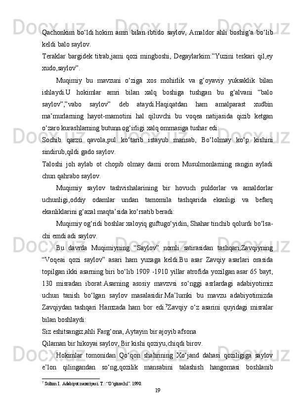 Qachonkim   bo‘ldi   hokim   amri   bilan   ibtido   saylov ,   Amaldor   ahli   boshig‘a   bo‘lib
keldi balo saylov.
Teraklar   bargidek   titrab,jami   qozi   mingboshi,   Degaylarkim:”Yuzini   teskari   qil,ey
xudo,saylov”.
Muqimiy   bu   mavzuni   o‘ziga   xos   mohirlik   va   g‘oyaviy   yuksaklik   bilan
ishlaydi.U   hokimlar   amri   bilan   xalq   boshiga   tushgan   bu   g‘alvani   “balo
saylov”,”vabo   saylov”   deb   ataydi.Haqiqatdan   ham   amalparast   xudbin
ma’murlarning   hayot-mamotini   hal   qiluvchi   bu   voqea   natijasida   qizib   ketgan
o‘zaro kurashlarning butunn og‘irligi xalq ommasiga tushar edi:
Sochib   qarzu   qavola,pul   ko‘tarib   istayub   mansab,   Bo‘lolmay   ko‘p   kishini
sindirub,qildi gado saylov.
Taloshi   joh   aylab   ot   chopib   olmay   dami   orom   Musulmonlarning   rangin   ayladi
chun qahrabo saylov.
Muqimiy   saylov   tashvishalarining   bir   hovuch   puldorlar   va   amaldorlar
uchunligi,oddiy   odamlar   undan   tamomila   tashqarida   ekanligi   va   befarq
ekanliklarini g‘azal maqta’sida ko‘rsatib beradi:
Muqimiy og‘ridi boshlar xaloyiq guftugo‘yidin, Shahar tinchib qolurdi bo‘lsa-
chi emdi adi saylov.
Bu   davrda   Muqimiyning   “Saylov”   nomli   satirasidan   tashqari,Zavqiyning
“Voqeai   qozi   saylov”   asari   ham   yuzaga   keldi.Bu   asar   Zavqiy   asarlari   orasida
topilgan ikki asarning biri bo‘lib 1909 -1910 yillar atrofida yozilgan asar 65 bayt,
130   misradan   iborat.Asarning   asosiy   mavzvsi   so‘nggi   asrlardagi   adabiyotimiz
uchun   tanish   bo‘lgan   saylov   masalasidir.Ma’lumki   bu   mavzu   adabiyotimizda
Zavqiydan   tashqari   Hamzada   ham   bor   edi. 7
Zavqiy   o‘z   asarini   quyidagi   misralar
bilan boshlaydi:
Siz eshitsangiz,ahli Farg‘ona, Aytayin bir ajoyib afsona
Qilaman bir hikoyai saylov, Bir kishi qoziyu,chiqdi birov.
Hokimlar   tomonidan   Qo‘qon   shahrining   Xo‘jand   dahasi   qoziligiga   saylov
e’lon   qilingandan   so‘ng,qozilik   mansabini   talashish   hangomasi   boshlanib
7
  Sulton I.  Adabiyot nazariyasi. T.: “O‘qituvchi”.  1990.  
19 