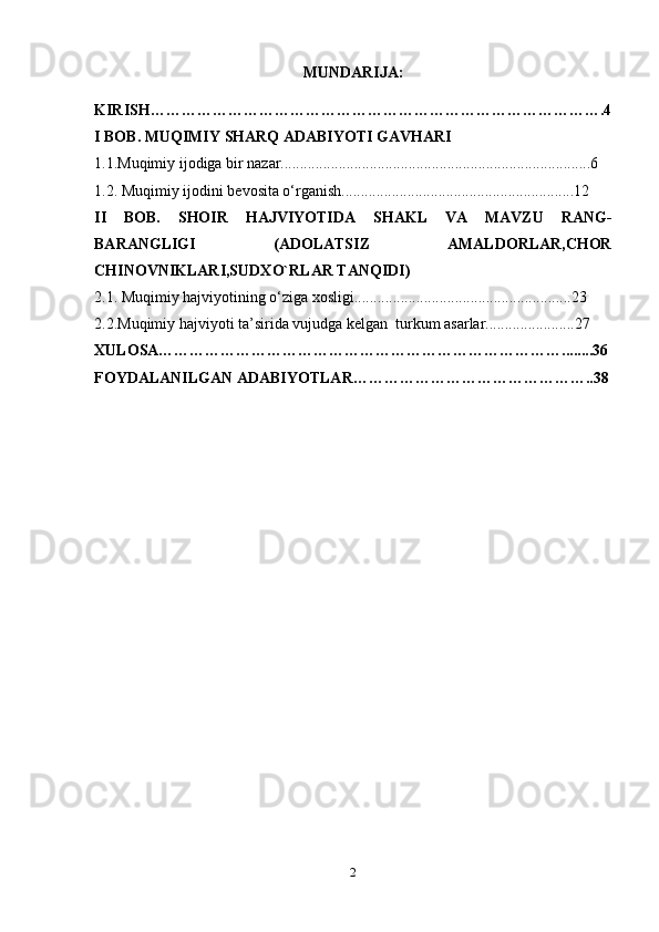 MUNDARIJA:
KIRISH…………………………………………………………………………….4
I BOB. MUQIMIY SHARQ ADABIYOTI GAVHARI
1.1.Muqimiy ijodiga bir nazar................................................................................6
1.2. Muqimiy ijodini bevosita o‘rganish............................................................12
II   BOB.   SHOIR   HAJVIYOTIDA   SHAKL   VA   MAVZU   RANG-
BARANGLIGI   (ADOLATSIZ   AMALDORLAR,CHOR
CHINOVNIKLARI,SUDXO`RLAR TANQIDI)
2.1.  Muqimiy hajviyotining o‘ziga xosligi........................................................23
2.2.Muqimiy hajviyoti ta’sirida vujudga kelgan  turkum asarlar.......................27
XULOSA……………………………………………………………………........36
FOYDALANILGAN ADABIYOTLAR………………………………………..38
2 