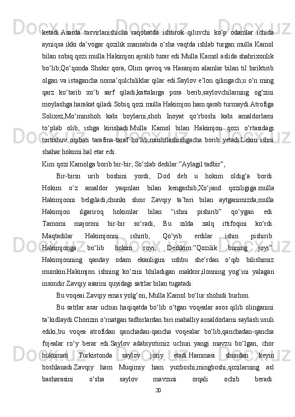 ketadi.Asarda   tasvirlanishicha   raqobatda   ishtirok   qiluvchi   ko‘p   odamlar   ichida
ayniqsa ikki da’vogar qozilik mansabida o‘sha vaqtda ishlab turgan mulla Kamol
bilan sobiq qozi mulla Hakimjon ajralib turar edi.Mulla Kamol aslida shahrixonlik
bo‘lib,Qo‘qonda Shokir qora, Olim  qavoq va Hasanjon  alamlar  bilan til  biriktirib
olgan va istagancha noma’qulchiliklar qilar edi.Saylov e’lon qilingach,u o‘n ming
qarz   ko‘tarib   xo‘b   sarf   qiladi,kattalarga   pora   berib,saylovchilarning   og‘zini
moylashga harakat qiladi.Sobiq qozi mulla Hakimjon ham qarab turmaydi.Atrofiga
Solixez,Mo‘minshoh   kabi   boylarni,shoh   Inoyat   qo‘rboshi   kabi   amaldorlarni
to‘plab   olib,   ishga   kirishadi.Mulla   Kamol   bilan   Hakimjon   qozi   o‘rtasidagi
tortishuv   oqibati   tarafma-taraf   bo‘lib,mushtlashishgacha   borib   yetadi.Lekin   ishni
shahar hokimi hal etar edi:
Kim qozi Kamolga borib bir-bir, So‘zlab dedilar:”Aylagil tadbir”,
Bir-birin   urib   boshini   yordi,   Dod   deb   u   hokim   oldig‘a   bordi.
Hokim   o‘z   amaldor   yaqinlari   bilan   kengashib,Xo‘jand   qoziligiga   mulla
Hakimjonni   belgiladi ,chunki   shoir   Zavqiy   ta’biri   bilan   aytganimizda,mulla
Hakimjon   ilgariroq   hokimlar   bilan   “ishni   pishirib”   qo‘ygan   edi.
Tamomi   majoroni   bir-bir   so‘radi,   Bu   xilda   xalq   ittifoqini   ko‘rdi.
Maqtadilar   Hakimjonni   ishirib,   Qo‘yib   erdilar   ishin   pishirib.
Hakimjonga   bo‘lib   hokim   royi,   Dedikim:”Qozilik   buning   joyi”.
Hakimjonning   qanday   odam   ekanligini   ushbu   she’rdan   o‘qib   bilishimiz
mumkin.Hakimjon   ishning   ko‘zini   bhiladigan   makkor,ilonning   yog‘ini   yalagan
insondir.Zavqiy asarini quyidagi satrlar bilan tugatadi:
Bu voqeai Zavqiy emas yolg‘on, Mulla Kamol bo‘lur shohidi burhon.
Bu   satrlar   asar   uchun   haqiqatda   bo‘lib   o‘tgan   voqealar   asos   qilib   olinganini
ta’kidlaydi.Chorizm o‘rnatgan tadbirlardan biri mahalliy amaldorlarni saylash usuli
ediki,bu   voqea   atrofidan   qanchadan-qancha   voqealar   bo‘lib,qanchadan-qancha
fojealar   ro‘y   berar   edi.Saylov   adabiyotimiz   uchun   yangi   mavzu   bo‘lgan,   chor
hukumati   Turkistonda   saylov   joriy   etadi.Hammasi   shundan   keyin
boshlanadi.Zavqiy   ham   Muqimiy   ham   yuzboshi,mingboshi,qozilarning   asl
basharasini   o‘sha   saylov   mavzusi   orqali   ochib   beradi.
20 