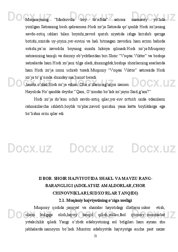 Muqimiyning   “Maskovchi   boy   ta’rifida”   satirasi   masnaviy   yo‘lida
yozilgan.Satiraning bosh qahramoni-Hodi xo‘ja.Satirada qo‘qonlik Hodi xo‘janing
savdo-sotiq   ishlari   bilan   boyishi,zavod   qurish   niyatida   ishga   kirishib   qarzga
botishi,oxirida   uy-joyini,yer-suvini   va   hali   bitmagan   zavodini   ham   arzon   bahoda
sotishi,ya’ni   zavodchi   boyning   sinishi   hikoya   qilinadi.Hodi   xo‘ja-Miuqimiy
satirasining taniqli va doimiy ob’yektlaridan biri.Shoir “Voqeai Viktor” va boshqa
satiralarda ham Hodi xo‘jani tilga oladi,shuningdek,boshqa shoirlarning asarlarida
ham   Hodi   xo‘ja   nomi   uchrab   turadi.Muqimiy   “Voqeai   Viktor”   satirasida   Hodi
xo‘ja to‘g‘risida shunday ma’lumot beradi:
Janobi o‘shal Hodi xo‘ja eshon, Olur o‘zlarin ag‘niyoi zamon. 
Hayolida Ho‘qandda deydur:”Qani, O‘zimdin bo‘lak xo‘jayin Said,g‘ani?”
Hodi   xo‘ja   do‘kon   ochib   savdo-sotiq   qilar,yer-suv   orttirib   unda   odamlarni
rahmsizlarcha   ishlatib,boylik   to‘plar,zavod   qurishni   yana   katta   boyliklarga   ega
bo‘lishni orzu qilar edi.
II BOB.  SHOIR HAJVIYOTIDA SHAKL VA MAVZU RANG-
BARANGLIGI (ADOLATSIZ AMALDORLAR,CHOR
CHINOVNIKLARI,SUDXO`RLAR TANQIDI)
2.1.  Muqimiy hajviyotining o‘ziga xosligi
Muqimiy   ijodida   jamiyat   va   shaxslar    hayotidagi   illatlarni inkor       etish,
ularni     kulgiga     olish,hajviy      tanqid      qilish,xullas,faol     ijtimoiy   munosabat
yetakchilik   qiladi. Yangi    o‘zbek   adabiyotining   asl    belgilari    ham    aynan   shu
jabhalarda namoyon   bo‘ladi. Mumtoz   adabiyotda   hajviyotga   ancha   past   nazar
21 