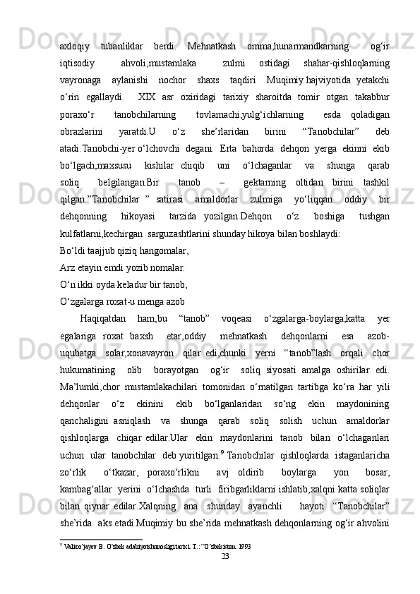 axloqiy     tubanliklar     berdi.     Mehnatkash     omma,hunarmandkarning         og‘ir
iqtisodiy         ahvoli,mustamlaka         zulmi     ostidagi     shahar-qishloqlarning
vayronaga    aylanishi    nochor    shaxs    taqdiri    Muqimiy hajviyotida  yetakchi
o‘rin   egallaydi.       XIX   asr   oxiridagi   tarixiy   sharoitda   tomir   otgan   takabbur
poraxo‘r         tanobchilarning         tovlamachi,yulg‘ichlarning         esda     qoladigan
obrazlarini         yaratdi.U         o‘z         she’rlaridan         birini         “Tanobchilar”         deb
atadi.Tanobchi-yer o‘lchovchi  degani.  Erta  bahorda  dehqon  yerga  ekinni  ekib
bo‘lgach,maxsusu       kishilar   chiqib       uni       o‘lchaganlar       va       shunga       qarab
soliq     belgilangan.Bir     tanob     –     gektarning   oltidan   birini   tashkil
qilgan.”Tanobchilar   ”   satirasi     amaldorlar     zulmiga     yo‘liqqan     oddiy     bir
dehqonning     hikoyasi     tarzida   yozilgan.Dehqon     o‘z     boshiga     tushgan
kulfatlarni,kechirgan  sarguzashtlarini shunday hikoya bilan boshlaydi:  
Bo‘ldi taajjub qiziq hangomalar,  
Arz etayin emdi yozib nomalar.  
O‘n ikki oyda keladur bir tanob, 
O‘zgalarga roxat-u menga azob  
Haqiqatdan     ham,bu     “tanob”     voqeasi     o‘zgalarga-boylarga,katta     yer
egalariga   roxat    baxsh       etar,oddiy       mehnatkash       dehqonlarni       esa       azob-
uqubatga     solar,xonavayron     qilar   edi,chunki     yerni     “tanob”lash     orqali     chor
hukumatining     olib     borayotgan     og‘ir     soliq   siyosati   amalga   oshirilar   edi.
Ma’lumki,chor  mustamlakachilari  tomonidan  o‘rnatilgan  tartibga  ko‘ra  har  yili
dehqonlar      o‘z     ekinini     ekib     bo‘lganlaridan      so‘ng      ekin      maydonining
qanchaligini  asniqlash    va    shunga    qarab    soliq    solish    uchun    amaldorlar
qishloqlarga     chiqar   edilar.Ular     ekin     maydonlarini     tanob     bilan     o‘lchaganlari
uchun   ular   tanobchilar   deb yuritilgan. 9
  Tanobchilar   qishloqlarda   istaganlaricha
zo‘rlik         o‘tkazar,     poraxo‘rlikni         avj     oldirib         boylarga         yon         bosar,
kambag‘allar  yerini  o‘lchashda  turli  firibgarliklarni ishlatib,xalqni katta soliqlar
bilan   qiynar   edilar.Xalqning     ana     shunday     ayanchli         hayoti     “Tanobchilar”
she’rida   aks etadi.Muqimiy bu she’rida mehnatkash dehqonlarning og‘ir ahvolini
9
  Valixo‘jayev B. O‘zbek adabiyotshunosligi tarixi. T.: “O‘zbekiston. 1993 
23 