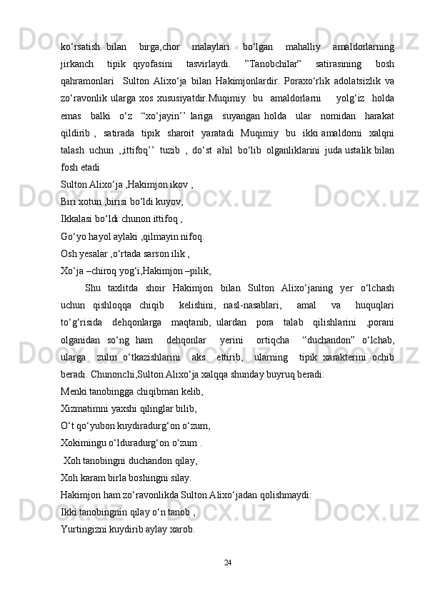 ko‘rsatish   bilan       birga,chor       malaylari       bo‘lgan       mahalliy       amaldorlarning
jirkanch     tipik   qiyofasini     tasvirlaydi.     ”Tanobchilar”     satirasining     bosh
qahramonlari     Sulton   Alixo‘ja   bilan   Hakimjonlardir.   Poraxo‘rlik   adolatsizlik   va
zo‘ravonlik   ularga   xos   xususiyatdir.Muqimiy     bu     amaldorlarni         yolg‘iz     holda
emas     balki     o‘z     “xo‘jayin’’   lariga     suyangan   holda     ular     nomidan     harakat
qildirib   ,    satirada    tipik    sharoit     yaratadi     Muqimiy    bu    ikki   amaldorni     xalqni
talash  uchun  ,,ittifoq’’  tuzib  ,  do‘st  ahil  bo‘lib  olganliklarini  juda ustalik bilan
fosh etadi 
Sulton Alixo‘ja ,Hakimjon ikov ,  
Biri xotun ,birisi bo‘ldi kuyov,   
Ikkalasi bo‘ldi chunon ittifoq ,  
Go‘yo hayol aylaki ,qilmayin nifoq.  
Osh yesalar ,o‘rtada sarson ilik ,  
Xo‘ja –chiroq yog‘i,Hakimjon –pilik,  
  Shu     taxlitda     shoir     Hakimjon     bilan     Sulton     Alixo‘janing     yer     o‘lchash
uchun     qishloqqa     chiqib         kelishini,     nasl-nasablari,         amal         va         huquqlari
to‘g‘risida     dehqonlarga     maqtanib,   ulardan     pora     talab     qilishlarini     ,porani
olganidan   so‘ng   ham       dehqonlar       yerini       ortiqcha       “duchandon”   o‘lchab,
ularga    zulm  o‘tkazishlarini    aks    ettirib,    ularning    tipik  xarakterini  ochib
beradi. Chunonchi,Sulton Alixo‘ja xalqqa shunday buyruq beradi:   
Menki tanobingga chiqibman kelib,   
Xizmatimni yaxshi qilinglar bilib, 
O‘t qo‘yubon kuydiradurg‘on o‘zum,  
Xokimingu o‘lduradurg‘on o‘zum .  
  Xoh tanobingni duchandon qilay,   
Xoh karam birla boshingni silay.  
Hakimjon ham zo‘ravonlikda Sulton Alixo‘jadan qolishmaydi:   
Ikki tanobingnin qilay o‘n tanob ,  
Yurtingizni kuydirib aylay xarob.  
24 