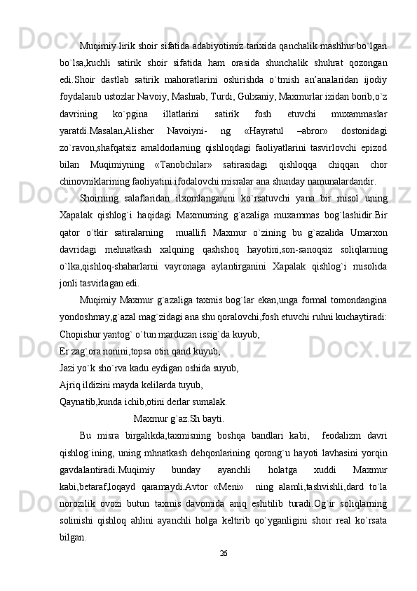 Muqimiy lirik shoir sifatida adabiyotimiz tarixida qanchalik mashhur bo`lgan
bo`lsa,kuchli   satirik   shoir   sifatida   ham   orasida   shunchalik   shuhrat   qozongan
edi.Shoir   dastlab   satirik   mahoratlarini   oshirishda   o`tmish   an’analaridan   ijodiy
foydalanib ustozlar Navoiy, Mashrab, Turdi, Gulxaniy, Maxmurlar izidan borib,o`z
davrining   ko`pgina   illatlarini   satirik   fosh   etuvchi   muxammaslar
yaratdi.Masalan,Alisher   Navoiyni-   ng   «Hayratul   –abror»   dostonidagi
zo`ravon,shafqatsiz   amaldorlarning   qishloqdagi   faoliyatlarini   tasvirlovchi   epizod
bilan   Muqimiyning   «Tanobchilar»   satirasidagi   qishloqqa   chiqqan   chor
chinovniklarining faoliyatini ifodalovchi misralar ana shunday namunalardandir.
Shoirning   salaflaridan   ilxomlanganini   ko`rsatuvchi   yana   bir   misol   uning
Xapalak   qishlog`i   haqidagi   Maxmurning   g`azaliga   muxammas   bog`lashidir.Bir
qator   o`tkir   satiralarning     muallifi   Maxmur   o`zining   bu   g`azalida   Umarxon
davridagi   mehnatkash   xalqning   qashshoq   hayotini,son-sanoqsiz   soliqlarning
o`lka,qishloq-shaharlarni   vayronaga   aylantirganini   Xapalak   qishlog`i   misolida
jonli tasvirlagan edi.
Muqimiy   Maxmur   g`azaliga   taxmis   bog`lar   ekan,unga   formal   tomondangina
yondoshmay,g`azal mag`zidagi ana shu qoralovchi,fosh etuvchi ruhni kuchaytiradi:
Chopishur yantog` o`tun marduzan issig`da kuyub,
Er zag`ora nonini,topsa otin qand kuyub,
Jazi yo`k sho`rva kadu eydigan oshida suyub,
Ajriq ildizini mayda kelilarda tuyub,
Qaynatib,kunda ichib,otini derlar sumalak.
                           Maxmur g`az.Sh bayti.
Bu   misra   birgalikda,taxmisning   boshqa   bandlari   kabi,     feodalizm   davri
qishlog`ining,   uning   mhnatkash   dehqonlarining   qorong`u   hayoti   lavhasini   yorqin
gavdalantiradi.Muqimiy   bunday   ayanchli   holatga   xuddi   Maxmur
kabi,betaraf,loqayd   qaramaydi.Avtor   «Meni»     ning   alamli,tashvishli,dard   to`la
norozilik   ovozi   butun   taxmis   davomida   aniq   eshitilib   turadi.Og`ir   soliqlarning
solinishi   qishloq   ahlini   ayanchli   holga   keltirib   qo`yganligini   shoir   real   ko`rsata
bilgan.
26 