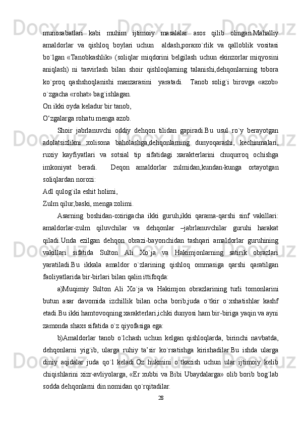 munosabatlari   kabi   muhim   ijtimoiy   masalalar   asos   qilib   olingan.Mahalliy
amaldorlar   va   qishloq   boylari   uchun     aldash,poraxo`rlik   va   qalloblik   vositasi
bo`lgan   «Tanobkashlik»   (soliqlar   miqdorini   belgilash   uchun  ekinzorlar   miqyosini
aniqlash)   ni   tasvirlash   bilan   shoir   qishloqlarning   talanishi,dehqonlarning   tobora
ko`proq   qashshoqlanishi   manzarasini     yaratadi.     Tanob   solig`i   birovga   «azob»
o`zgacha «rohat» bag`ishlagan.
On ikki oyda keladur bir tanob,
O‘zgalarga rohatu menga azob.
Shoir   jabrlanuvchi   oddiy   dehqon   tilidan   gapiradi.Bu   usul   ro`y   berayotgan
adolatsizlikni   xolisona   baholashga,dehqonlarning   dunyoqarashi,   kechinmalari,
ruxiy   kayfiyatlari   va   sotsial   tip   sifatidagi   xarakterlarini   chuqurroq   ochishga
imkoniyat   beradi.     Deqon   amaldorlar   zulmidan,kundan-kunga   ortayotgan
soliqlardan norozi:
Adl qulog`ila eshit holimi,
Zulm qilur,baski, menga zolimi.
Asarning   boshidan-oxirigacha   ikki   guruh,ikki   qarama-qarshi   sinf   vakillari:
amaldorlar-zulm   qiluvchilar   va   dehqonlar   –jabrlanuvchilar   guruhi   harakat
qiladi.Unda   ezilgan   dehqon   obrazi-bayonchidan   tashqari   amaldorlar   guruhining
vakillari   sifatida   Sulton   Ali   Xo`ja   va   Hakimjonlarning   satirik   obrazlari
yaratiladi.Bu   ikkala   amaldor   o`zlarining   qishloq   ommasiga   qarshi   qaratilgan
faoliyatlarida bir-birlari bilan qalin ittifoqda: 
a)Muqimiy   Sulton   Ali   Xo`ja   va   Hakimjon   obrazlarining   turli   tomonlarini
butun   asar   davomida   izchillik   bilan   ocha   borib,juda   o`tkir   o`xshatishlar   kashf
etadi.Bu ikki hamtovoqning xarakterlari,ichki dunyosi ham bir-biriga yaqin va ayni
zamonda shaxs sifatida o`z qiyofasiga ega: 
b)Amaldorlar   tanob   o`lchash   uchun   kelgan   qishloqlarda,   birinchi   navbatda,
dehqonlarni   yig`ib,   ularga   ruhiy   ta’sir   ko`rsatishga   kirishadilar.Bu   ishda   ularga
diniy   aqidalar   juda   qo`l   keladi.Oz   hukmini   o`tkazish   uchun   ular   ijtimoiy   kelib
chiqishlarini xizr-avliyolarga, «Er xubbi va Bibi Ubaydalarga» olib borib bog`lab
sodda dehqonlarni din nomidan qo`rqitadilar.
28 