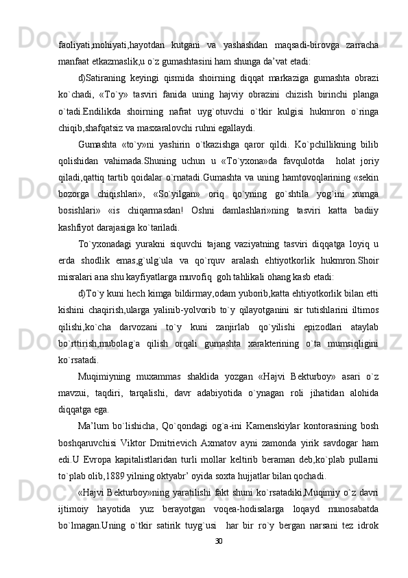 faoliyati,mohiyati,hayotdan   kutgani   va   yashashdan   maqsadi-birovga   zarracha
manfaat etkazmaslik,u o`z gumashtasini ham shunga da’vat etadi: 
d)Satiraning   keyingi   qismida   shoirning   diqqat   markaziga   gumashta   obrazi
ko`chadi,   «To`y»   tasviri   fanida   uning   hajviy   obrazini   chizish   birinchi   planga
o`tadi.Endilikda   shoirning   nafrat   uyg`otuvchi   o`tkir   kulgisi   hukmron   o`ringa
chiqib,shafqatsiz va masxaralovchi ruhni egallaydi.
Gumashta   «to`y»ni   yashirin   o`tkazishga   qaror   qildi.   Ko`pchillikning   bilib
qolishidan   vahimada.Shuning   uchun   u   «To`yxona»da   favqulotda     holat   joriy
qiladi,qattiq tartib qoidalar o`rnatadi.Gumashta va uning hamtovoqlarining «sekin
bozorga   chiqishlari»,   «So`yilgan»   oriq   qo`yning   go`shtila   yog`ini   xumga
bosishlari»   «is   chiqarmasdan!   Oshni   damlashlari»ning   tasviri   katta   badiiy
kashfiyot darajasiga ko`tariladi.
To`yxonadagi   yurakni   siquvchi   tajang   vaziyatning   tasviri   diqqatga   loyiq   u
erda   shodlik   emas,g`ulg`ula   va   qo`rquv   aralash   ehtiyotkorlik   hukmron.Shoir
misralari ana shu kayfiyatlarga muvofiq  goh tahlikali ohang kasb etadi:  
d)To`y kuni hech kimga bildirmay,odam yuborib,katta ehtiyotkorlik bilan etti
kishini   chaqirish,ularga   yalinib-yolvorib   to`y   qilayotganini   sir   tutishlarini   iltimos
qilishi,ko`cha   darvozani   to`y   kuni   zanjirlab   qo`yilishi   epizodlari   ataylab
bo`rttirish,mubolag`a   qilish   orqali   gumashta   xarakterining   o`ta   mumsiqligini
ko`rsatadi.
Muqimiyning   muxammas   shaklida   yozgan   «Hajvi   Bekturboy»   asari   o`z
mavzui,   taqdiri,   tarqalishi,   davr   adabiyotida   o`ynagan   roli   jihatidan   alohida
diqqatga ega.
Ma’lum   bo`lishicha,   Qo`qondagi   og`a-ini   Kamenskiylar   kontorasining   bosh
boshqaruvchisi   Viktor   Dmitrievich   Axmatov   ayni   zamonda   yirik   savdogar   ham
edi.U   Evropa   kapitalistlaridan   turli   mollar   keltirib   beraman   deb,ko`plab   pullarni
to`plab olib,1889 yilning oktyabr’ oyida soxta hujjatlar bilan qochadi.
«Hajvi Bekturboy»ning yaratilishi  fakt shuni ko`rsatadiki,Muqimiy o`z davri
ijtimoiy   hayotida   yuz   berayotgan   voqea-hodisalarga   loqayd   munosabatda
bo`lmagan.Uning   o`tkir   satirik   tuyg`usi     har   bir   ro`y   bergan   narsani   tez   idrok
30 