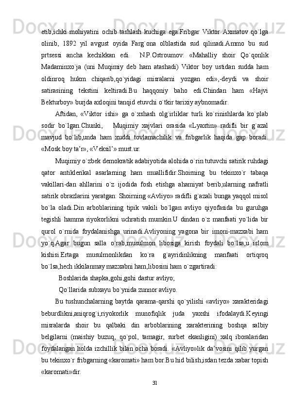 etib,ichki   mohiyatini   ochib   tashlash   kuchiga   ega.Fribgar   Viktor   Axmatov   qo`lga
olinib,   1892   yil   avgust   oyida   Farg`ona   olblastida   sud   qilinadi.Ammo   bu   sud
prtsessi   ancha   kechikkan   edi.     N.P.Ostroumov:   «Mahalliy   shoir   Qo`qonlik
Madaminxo`ja   (uni   Muqimiy   deb   ham   atashadi)   Viktor   boy   ustidan   sudda   ham
oldinroq   hukm   chiqarib,qo`yidagi   misralarni   yozgan   edi»,-deydi   va   shoir
satirasining   tekstini   keltiradi.Bu   haqqoniy   baho   edi.Chindan   ham   «Hajvi
Bekturboy» burjda axloqini tanqid etuvchi o`tkir tarixiy aybnomadir.
Aftidan,   «Viktor   ishi»   ga   o`xshash   olg`irliklar   turli   ko`rinishlarda   ko`plab
sodir   bo`lgan.Chunki,       Muqimiy   xajvlari   orasida   «Lyaxtin»   radifli   bir   g`azal
mavjud   bo`lib,unda   ham   xuddi   tovlamachilik   va   fribgarlik   haqida   gap   boradi.
«Mosk.boy ta’r», «Veksil’» must.ur.
Muqimiy o`zbek demokratik adabiyotida alohida o`rin tutuvchi satirik ruhdagi
qator   antiklerikal   asarlarning   ham   muallifidir.Shoirning   bu   tekinxo`r   tabaqa
vakillari-dan   ahllarini   o`z   ijodida   fosh   etishga   ahamiyat   berib,ularning   nafratli
satirik obrazlarini yaratgan: Shoirning «Avliyo» radifli g`azali bunga yaqqol misol
bo`la   oladi.Din   arboblarining   tipik   vakili   bo`lgan   avliyo   qiyofasida   bu   guruhga
tegishli   hamma   riyokorlikni   uchratish   mumkin.U   dindan   o`z   manfaati   yo`lida   bir
qurol   o`rnida   foydalanishga   urinadi.Avliyoning   yagona   bir   imoni-mazxabi   ham
yo`q.Agar   bugun   salla   o`rab,musulmon   libosiga   kirish   foydali   bo`lsa,u   islom
kishisi.Ertaga   musulmonlikdan   ko`ra   g`ayridinlikning   manfaati   ortiqroq
bo`lsa,hech ikkilanmay mazxabni ham,libosini ham o`zgartiradi:
Boshlarida shapka,gohi,gohi dastur avliyo;
Qo`llarida subxayu bo`ynida zunnor avliyo.
Bu   tushunchalarning   baytda   qarama-qarshi   qo`yilishi   «avliyo»   xarakteridagi
beburdlikni,aniqrog`i,riyokorlik   munofiqlik   juda   yaxshi   ifodalaydi.Keyingi
misralarda   shoir   bu   qalbaki   din   arboblarining   xarakterining   boshqa   salbiy
belgilarni   (maishiy   buzuq,   qo`pol,   tamagir,   surbet   ekanligini)   xalq   iboralaridan
foydalangan holda izchillik bilan ocha boradi. «Avliyo»lik da’vosini  qilib yurgan
bu tekinxo`r fribgarning «karomati» ham bor.Bu hid bilish,isdan tezda xabar topish
«karomati»dir.
31 