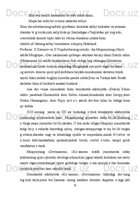 Shul erur kashfu karomatini bo`ylab subxu shom,
Ishqsa har erdin bir is-hozir,xabardor avliyo.
Shoir din arboblarining nafratli qiyofasini chizishda salbiy hodisalar va yaramas 
shaxslar to`g`risida jonli xalq tilida qo`llaniladigan «Taqlididan qor yog`adi», 
«rasvolikda shuxrat topti» kabi bo`rttirma iboralarni ustalik bilan 
ishlatib,ob’ektning salbiy tomonlarini ochiqroq ifodalaydi.
Professor  G.Karimov va X.Yoqubovlarning yozishi- cha Muqimiyning «Hajvi 
xalifai Mingtepa», «Dar mazammati qurbaqa» satiralari tarixiy shaxs Dukchi eshon
(Muhammad Ali xalifa) kirdikorlarini fosh etishga bag`ishlangan.Ozbekiston 
tarixidan ma’lumki Andijon yaqinidagi Mingtepada uya qurib olgan bu shaxs 
«g`azovot» shoirini qurol qilib,kofirlarni haydab musulmonlar davlatini tuzish 
xayoli bilan yashab Angliya,Amerika panohi ostida,Eron va Turkiya kabi feodal 
davlatlar bilan til biriktirib xarakat boshladi. . . 
Ana   shu   voqea   munosabati   bilan   demokratik   adabiyotda   «Dukchi   Eshon
tsikli»   yaratiladi.Chimkentlik   shoir   Sulton   Ahmad,demokratik   shoir   Zavqiy,shoir
Nodim   Namangoniy,   shoir   Rojiy   ya.b.o`z   satirik   she’rlari   bilan   bu   tsiklga   hissa
qo`shdilar.
X1X   asrning     yarmi   va   XX   asr   boshidagi   o`zbek   demokratik   adabiyotida
yumorning   rivojlanishida   ham     Muqimiyning   xizmatlari   katta   bo`ldi.Shoirning
o`ttizga yaqin yumorlari bo`lib,ulardan 25 tasi nashr etilgan.Muqimiy yumorlarida
kulgi   ko`p   o`rinlarda   hayotdagi   qoloq,   chirigan,taraqqiyotga   to`siq   bo`lib   turgan
g`ovlarni,shaxslar   ongi   va   tabiatidagi   ojizlik   va   nuqsonlarni,xunuk   fe’l-atvor   va
o`rinsiz   hatti-harakatlarni   qoralash,tanbeh   berish,   «turtib   o`tish»,   tanqid   qilish
vazifalarini o`taydi.
Muqimiyning   «Devonamen»,   «Ko`samen»   radifli   yumorlarida   oddiy
kishilarning qiyin iqtisodiy ahvoliga achinish,ko`pgina talantli kishilarni ma’naviy
mayib   etgan,sermashaqqat   hayot   girdobiga   tortgan   o`sha   jamiyat,o`sha   tuzumdan
norozilik motivlari ham eshitilib turadi.
Demokratik   adabiyotda   «Ko`samen»,   «Devonamen»   tsiklidagi   she’rning
tug`ilish   tarixi,asosi   bor.Zamona-   sining   mashhur   shoirlari   diqqatini   o`ziga   jalb
32 