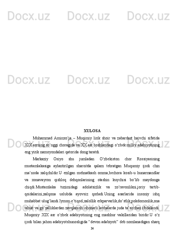 XULOSA
Muhammad   Aminxo‘ja   –   Muqimiy   lirik   shoir   va   zabardast   hajvchi   sifatida
XIX asrning so‘nggi choragida va XX asr boshlaridagi o‘zbek milliy adabiyotining
eng yirik namoyondalari qatorida dong taratdi.
Markaziy   Osiyo   shu   jumladan   O‘zbekiston   chor   Rossiyasining
mustamlakasiga   aylantirilgan   sharoitda   qalam   tebratgan   Muqumiy   ijodi   chin
ma’noda   xalqchildir.U   ezilgan   mehnatkash   omma,bechora   kosib-u   hunarmandlar
va   xonavayron   qishloq   dehqonlarining   otashin   kuychisi   bo‘lib   maydonga
chiqdi.Mustamlaka   tuzimidagi   adolatsizlik   va   zo‘ravonlikni,joriy   tartib-
qoidalarini,xalqona   uslubda   ayovsiz   qorladi.Uning   asarlarida   insoniy   ishq
muhabbat ulug‘landi.Iymon-e’tiqod,xalollik erkparvarlik,do‘stlik,pokdomonlik,ona
tabiat va go‘zalliklardan zavqlanish ishonarli lavhalarda juda ta’sirchan ifodalandi.
Muqimiy   XIX   asr   o‘zbek   adabiyotining   eng   mashhur   vakillaridan   biridir.U   o‘z
ijodi bilan jahon adabiyotshunosligida “devon adabiyoti” deb nomlanadigan sharq
34 