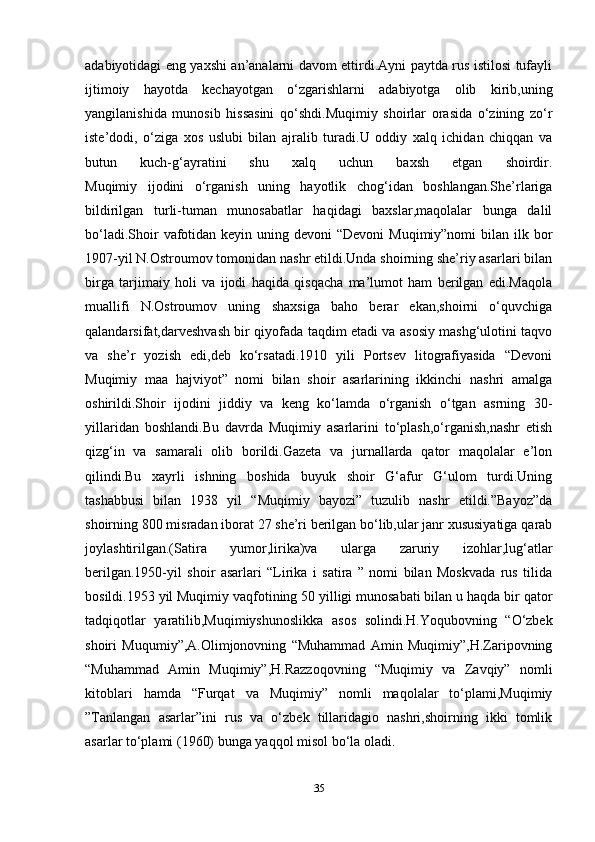 adabiyotidagi eng yaxshi an’analarni davom ettirdi.Ayni paytda rus istilosi tufayli
ijtimoiy   hayotda   kechayotgan   o‘zgarishlarni   adabiyotga   olib   kirib,uning
yangilanishida   munosib   hissasini   qo‘shdi.Muqimiy   shoirlar   orasida   o‘zining   zo‘r
iste’dodi,   o‘ziga   xos   uslubi   bilan   ajralib   turadi.U   oddiy   xalq   ichidan   chiqqan   va
butun   kuch-g‘ayratini   shu   xalq   uchun   baxsh   etgan   shoirdir.
Muqimiy   ijodini   o‘rganish   uning   hayotlik   chog‘idan   boshlangan.She’rlariga
bildirilgan   turli-tuman   munosabatlar   haqidagi   baxslar,maqolalar   bunga   dalil
bo‘ladi.Shoir  vafotidan keyin  uning devoni  “Devoni  Muqimiy”nomi  bilan ilk bor
1907-yil N.Ostroumov tomonidan nashr etildi.Unda shoirning she’riy asarlari bilan
birga   tarjimaiy   holi   va   ijodi   haqida   qisqacha   ma’lumot   ham   berilgan   edi.Maqola
muallifi   N.Ostroumov   uning   shaxsiga   baho   berar   ekan,shoirni   o‘quvchiga
qalandarsifat,darveshvash bir qiyofada taqdim etadi va asosiy mashg‘ulotini taqvo
va   she’r   yozish   edi,deb   ko‘rsatadi.1910   yili   Portsev   litografiyasida   “Devoni
Muqimiy   maa   hajviyot”   nomi   bilan   shoir   asarlarining   ikkinchi   nashri   amalga
oshirildi.Shoir   ijodini   jiddiy   va   keng   ko‘lamda   o‘rganish   o‘tgan   asrning   30-
yillaridan   boshlandi.Bu   davrda   Muqimiy   asarlarini   to‘plash,o‘rganish,nashr   etish
qizg‘in   va   samarali   olib   borildi.Gazeta   va   jurnallarda   qator   maqolalar   e’lon
qilindi.Bu   xayrli   ishning   boshida   buyuk   shoir   G‘afur   G‘ulom   turdi.Uning
tashabbusi   bilan   1938   yil   “Muqimiy   bayozi”   tuzulib   nashr   etildi.”Bayoz”da
shoirning 800 misradan iborat 27 she’ri berilgan bo‘lib,ular janr xususiyatiga qarab
joylashtirilgan.(Satira   yumor,lirika)va   ularga   zaruriy   izohlar,lug‘atlar
berilgan.1950-yil   shoir   asarlari   “Lirika   i   satira   ”   nomi   bilan   Moskvada   rus   tilida
bosildi.1953 yil Muqimiy vaqfotining 50 yilligi munosabati bilan u haqda bir qator
tadqiqotlar   yaratilib,Muqimiyshunoslikka   asos   solindi.H.Yoqubovning   “O‘zbek
shoiri   Muqumiy”,A.Olimjonovning   “Muhammad   Amin   Muqimiy”,H.Zaripovning
“Muhammad   Amin   Muqimiy”,H.Razzoqovning   “Muqimiy   va   Zavqiy”   nomli
kitoblari   hamda   “Furqat   va   Muqimiy”   nomli   maqolalar   to‘plami,Muqimiy
”Tanlangan   asarlar”ini   rus   va   o‘zbek   tillaridagio   nashri,shoirning   ikki   tomlik
asarlar to‘plami (1960) bunga yaqqol misol bo‘la oladi. 
35 