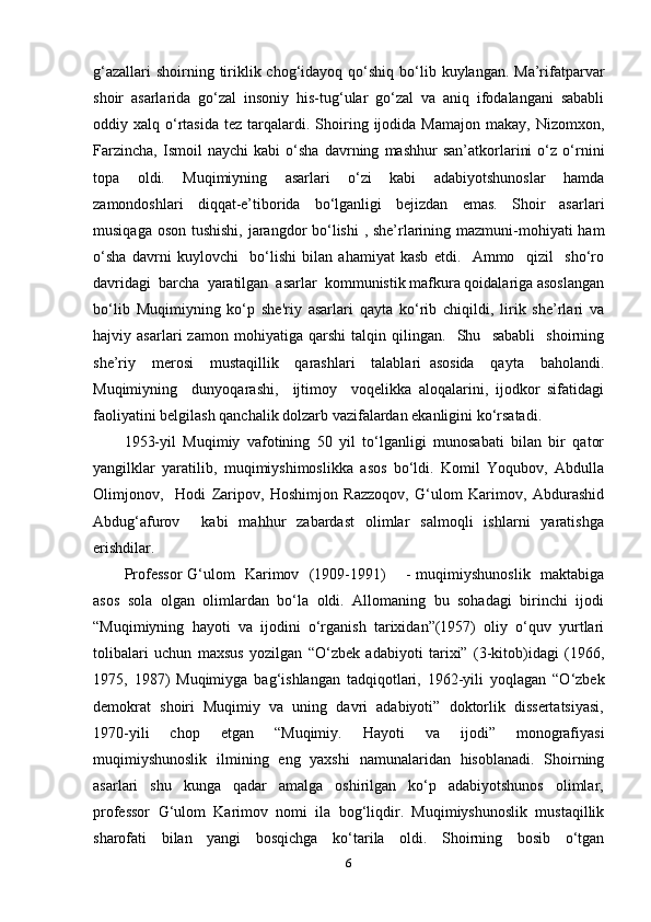 g‘azallari  shoirning tiriklik chog‘idayoq qo‘shiq bo‘lib kuylangan. Ma’rifatparvar
shoir   asarlarida   go‘zal   insoniy   his-tug‘ular   go‘zal   va   aniq   ifodalangani   sababli
oddiy  xalq  o‘rtasida   tez  tarqalardi.  Shoiring  ijodida  Mamajon  makay,  Nizomxon,
Farzincha,   Ismoil   naychi   kabi   o‘sha   davrning   mashhur   san’atkorlarini   o‘z   o‘rnini
topa     oldi.     Muqimiyning     asarlari     o‘zi     kabi     adabiyotshunoslar     hamda
zamondoshlari     diqqat-e’tiborida     bo‘lganligi     bejizdan     emas.     Shoir     asarlari
musiqaga oson tushishi, jarangdor  bo‘lishi , she’rlarining mazmuni-mohiyati ham
o‘sha   davrni   kuylovchi     bo‘lishi   bilan   ahamiyat   kasb   etdi.     Ammo     qizil     sho‘ro
davridagi  barcha  yaratilgan  asarlar  kommunistik mafkura qoidalariga asoslangan
bo‘lib   Muqimiyning   ko‘p   she'riy   asarlari   qayta   ko‘rib   chiqildi,   lirik   she’rlari   va
hajviy   asarlari   zamon   mohiyatiga   qarshi   talqin   qilingan.     Shu     sababli     shoirning
she’riy     merosi     mustaqillik     qarashlari     talablari   asosida     qayta     baholandi.
Muqimiyning     dunyoqarashi,     ijtimoy     voqelikka   aloqalarini,   ijodkor   sifatidagi
faoliyatini belgilash qanchalik dolzarb vazifalardan ekanligini ko‘rsatadi.   
1953-yil   Muqimiy   vafotining   50   yil   to‘lganligi   munosabati   bilan   bir   qator
yangilklar   yaratilib,   muqimiyshimoslikka   asos   bo‘ldi.   Komil   Yoqubov,   Abdulla
Olimjonov,     Hodi   Zaripov,   Hoshimjon   Razzoqov,   G‘ulom   Karimov,   Abdurashid
Abdug‘afurov        kabi     mahhur     zabardast    olimlar     salmoqli     ishlarni     yaratishga
erishdilar. 
Professor G‘ulom   Karimov   (1909-1991)       - muqimiyshunoslik   maktabiga
asos  sola  olgan  olimlardan  bo‘la  oldi.  Allomaning  bu  sohadagi  birinchi  ijodi
“Muqimiyning   hayoti   va   ijodini   o‘rganish   tarixidan”(1957)   oliy   o‘quv   yurtlari
tolibalari   uchun   maxsus   yozilgan   “O‘zbek   adabiyoti   tarixi”   (3-kitob)idagi   (1966,
1975,   1987)   Muqimiyga   bag‘ishlangan   tadqiqotlari,   1962-yili   yoqlagan   “O‘zbek
demokrat  shoiri  Muqimiy  va  uning  davri  adabiyoti”  doktorlik  dissertatsiyasi,
1970-yili     chop     etgan     “Muqimiy.     Hayoti     va     ijodi”     monografiyasi
muqimiyshunoslik   ilmining   eng   yaxshi   namunalaridan   hisoblanadi.   Shoirning
asarlari     shu     kunga     qadar     amalga     oshirilgan     ko‘p     adabiyotshunos     olimlar,
professor   G‘ulom   Karimov   nomi   ila   bog‘liqdir.   Muqimiyshunoslik   mustaqillik
sharofati     bilan     yangi     bosqichga     ko‘tarila     oldi.     Shoirning     bosib     o‘tgan
6 