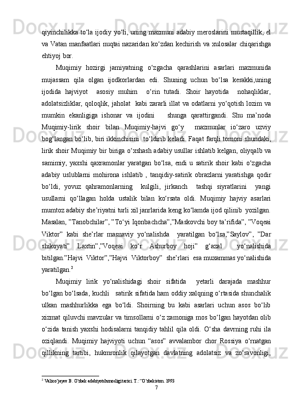 qiyinchilikka to‘la ijodiy yo‘li, uning mazmuni adabiy meroslarini mustaqillik, el
va Vatan manfaatlari nuqtai nazaridan ko‘zdan kechirish va xulosalar  chiqarishga
ehtiyoj bor.  
Muqimiy   hozirgi   jamiyatning   o‘zgacha   qarashlarini   asarlari   mazmunida
mujassam   qila   olgan   ijodkorlardan   edi.   Shuning   uchun   bo‘lsa   kerakki,uning
ijodida   hajviyot       asosiy   muhim       o‘rin   tutadi.   Shoir   hayotida       nohaqliklar,
adolatsizliklar, qoloqlik, jaholat    kabi  zararli  illat  va odatlarni  yo‘qotish lozim  va
mumkin   ekanligiga   ishonar   va   ijodini           shunga   qarattirgandi.   Shu   ma’noda
Muqimiy-lirik     shoir     bilan     Muqimiy-hajvi     go‘y         mazmunlar     io‘zaro     uzviy
bog‘langan bo‘lib, biri ikkinchisini   to‘ldirib keladi. Faqat farqli tomoni shundaki,
lirik shoir Muqimiy bir biriga o‘xshash adabiy usullar ishlatib kelgan, oliyqalb va
samimiy,   yaxshi   qaxramonlar   yaratgan   bo‘lsa,   endi   u   satirik   shoir   kabi   o‘zgacha
adabiy   uslublarni   mohirona   ishlatib   ,   tanqidiy-satirik   obrazlarni   yaratishga   qodir
bo‘ldi,   yovuz   qahramonlarning       kulgili,   jirkanch       tashqi   siyratlarini       yangi
usullarni   qo‘llagan   holda   ustalik   bilan   ko‘rsata   oldi.   Muqimiy   hajviy   asarlari
mumtoz adabiy she’riyatni turli xil janrlarida keng ko‘lamda ijod qilinib  yozilgan.
Masalan, ”Tanobchilar”, ”To‘yi Iqonbachcha”,”Maskovchi boy ta’rifida”, ”Voqeai
Viktor”   kabi   she’rlar   masnaviy   yo‘nalishda     yaratilgan   bo‘lsa,”Saylov”,   ”Dar
shikoyati”   Laxtin”,”Voqeai   ko‘r   Ashurboy   hoji”   g‘azal     yo‘nalishida
bitilgan.”Hajvi  Viktor”,”Hajvi  Viktorboy”  she’rlari  esa muxammas yo‘nalishida
yaratilgan. 2
   
Muqimiy     lirik     yo‘nalishidagi     shoir     sifatida         yetarli     darajada     mashhur
bo‘lgan bo‘lsada, kuchli     satirik sifatida ham oddiy xalqning o‘rtasida shunchalik
ulkan  mashhurlikka  ega  bo‘ldi.  Shoirning  bu  kabi  asarlari  uchun  asos  bo‘lib
xizmat qiluvchi mavzular va timsollarni o‘z zamoniga mos bo‘lgan hayotdan olib
o‘zida   tanish   yaxshi   hodisalarni   tanqidiy   tahlil   qila   oldi.   O‘sha   davrning   ruhi   ila
oziqlandi.   Muqimiy   hajviyoti   uchun   “asos”   avvalambor   chor   Rossiya   o‘rnatgan
qillikning  tartibi,  hukmronlik  qilayotgan  davlatning  adolatsiz  va  zo‘ravonligi,
2
  Valixo‘jayev B. O‘zbek adabiyotshunosligi tarixi. T.: “O‘zbekiston. 1993  
7 